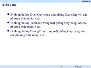 LTUDQL 2

11.Áp dụng


   • Định nghĩa lớp DiemOxy trong mặt phẳng Oxy cùng với các
     phương thức nhập, xuất.
   • Định nghĩa lớp TamGiac trong mặt phẳng Oxy cùng với các
     phương thức nhập, xuất.
   • Định nghĩa lớp DuongTron trong mặt phẳng Oxy cùng với
     các phương thức nhập, xuất.




                            .           - 11 -     ©HCMUS
 
