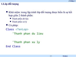 LTUDQL 2

1.Lớp đối tượng


    • Khái niệm: trong lập trình lớp đối tượng được hiểu là sự kết
      hợp giữa 2 thành phần:
       • Thành phần dữ liệu
       • Thành phần xử lý
    • Cú pháp:
    Class <TenLop>
        'Thanh phan du lieu

        'Thanh phan xu ly
    End Class

                                .            -2-         ©HCMUS
 