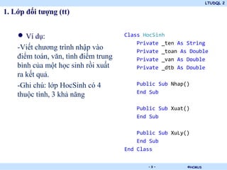 LTUDQL 2

1. Lớp đối tượng (tt)


    • Ví dụ:                          Class HocSinh
                                          Private _ten As String
    -Viết chương trình nhập vào           Private _toan As Double
    điểm toán, văn, tình điểm trung       Private _van As Double
    bình của một học sinh rồi xuất        Private _dtb As Double
    ra kết quả.
    -Ghi chú: lớp HocSinh có 4           Public Sub Nhap()
                                         End Sub
    thuộc tính, 3 khả năng
                                         Public Sub Xuat()
                                         End Sub

                                          Public Sub XuLy()
                                          End Sub
                                      End Class

                                 .           -3-          ©HCMUS
 