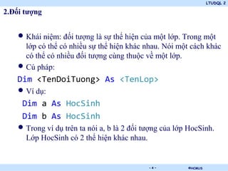 LTUDQL 2

2.Đối tượng


    • Khái niệm: đối tượng là sự thể hiện của một lớp. Trong một
      lớp có thể có nhiều sự thể hiện khác nhau. Nói một cách khác
      có thể có nhiều đối tượng cùng thuộc về một lớp.
    • Cú pháp:
    Dim <TenDoiTuong> As <TenLop>
    • Ví dụ:
     Dim a As HocSinh
     Dim b As HocSinh
    • Trong ví dụ trên ta nói a, b là 2 đối tượng của lớp HocSinh.
      Lớp HocSinh có 2 thể hiện khác nhau.


                                .            -4-         ©HCMUS
 