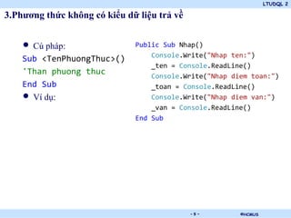 LTUDQL 2

3.Phương thức không có kiểu dữ liệu trả về


    • Cú pháp:                Public Sub Nhap()
                                  Console.Write("Nhap ten:")
    Sub <TenPhuongThuc>()
                                  _ten = Console.ReadLine()
    'Than phuong thuc             Console.Write("Nhap diem toan:")
    End Sub                       _toan = Console.ReadLine()
    • Ví dụ:                      Console.Write("Nhap diem van:")
                                  _van = Console.ReadLine()
                              End Sub




                               .             -5-        ©HCMUS
 