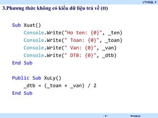LTUDQL 2

3.Phương thức không có kiểu dữ liệu trả về (tt)


    Sub Xuat()
        Console.Write("Ho ten: {0}", _ten)
        Console.Write(" Toan: {0}", _toan)
        Console.Write(" Van: {0}", _van)
        Console.Write(" DTB: {0}", _dtb)
    End Sub

    Public Sub XuLy()
        _dtb = (_toan + _van) / 2
    End Sub



                                .            -6-   ©HCMUS
 