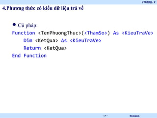 LTUDQL 2

4.Phương thức có kiểu dữ liệu trả về


    • Cú pháp:
    Function <TenPhuongThuc>(<ThamSo>) As <KieuTraVe>
        Dim <KetQua> As <KieuTraVe>
        Return <KetQua>
    End Function




                               .       -7-   ©HCMUS
 