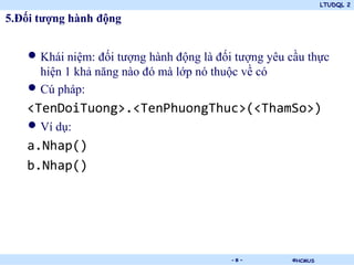 LTUDQL 2

5.Đối tượng hành động


   • Khái niệm: đối tượng hành động là đối tượng yêu cầu thực
     hiện 1 khả năng nào đó mà lớp nó thuộc về có
   • Cú pháp:
   <TenDoiTuong>.<TenPhuongThuc>(<ThamSo>)
   • Ví dụ:
   a.Nhap()
   b.Nhap()




                             .            -8-        ©HCMUS
 