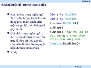 LTUDQL 2

6.Ràng buộc đối tượng tham chiếu


    • Khái niệm: trong ngôn ngữ         Dim a As HocSinh
        .NET, đối tượng trước khi sử    Dim b As HocSinh
        dụng phải tham chiếu đến        a = New HocSinh()
        một vùng nhớ, nếu không sẽ
                                        a.Nhap()
        gây ra lỗi.
    •   Ghi chú: trong ngôn ngữ         b.Nhap() 'Xay ra loi do
                                        doi tuong b chua tham
        .NET, các dữ liệu cơ sở, cấu
        trúc là kiểu dữ liệu giá trị,   chieu den vung nho
        còn kiểu dữ liệu đối tượng là   Console.ReadLine()
        kiểu dữ liệu tham chiếu
    •   Ví dụ:



                                  .          -9-       ©HCMUS
 