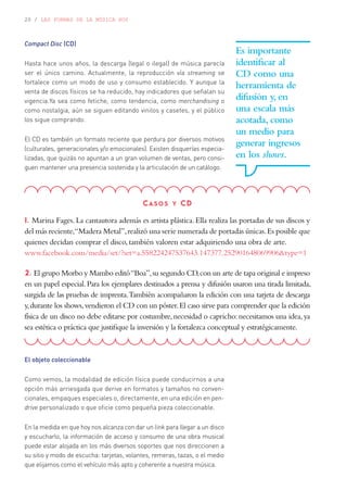 20 / LAS FORMAS DE LA MÚSICA HOY
Compact Disc (CD)
Hasta hace unos años, la descarga (legal o ilegal) de música parecía
ser el único camino. Actualmente, la reproducción vía streaming se
fortalece como un modo de uso y consumo establecido. Y aunque la
venta de discos físicos se ha reducido, hay indicadores que señalan su
vigencia.Ya sea como fetiche, como tendencia, como merchandising o
como nostalgia, aún se siguen editando vinilos y casetes, y el público
los sigue comprando.
El CD es también un formato reciente que perdura por diversos motivos
(culturales, generacionales y/o emocionales). Existen disquerías especia-
lizadas, que quizás no apuntan a un gran volumen de ventas, pero consi-
guen mantener una presencia sostenida y la articulación de un catálogo.
Es importante
identificar al
CD como una
herramienta de
difusión y, en
una escala más
acotada, como
un medio para
generar ingresos
en los shows.
Casos y CD
1. Marina Fages. La cantautora además es artista plástica. Ella realiza las portadas de sus discos y
del más reciente,“Madera Metal”,realizó una serie numerada de portadas únicas.Es posible que
quienes decidan comprar el disco, también valoren estar adquiriendo una obra de arte.
www.facebook.com/media/set/?set=a.558224247537643.147377.252901648069906&type=1
2. El grupo Morbo y Mambo editó“Boa”,su segundo CD,con un arte de tapa original e impreso
en un papel especial.Para los ejemplares destinados a prensa y difusión usaron una tirada limitada,
surgida de las pruebas de imprenta.También acompañaron la edición con una tarjeta de descarga
y,durante los shows,vendieron el CD con un póster.El caso sirve para comprender que la edición
física de un disco no debe editarse por costumbre,necesidad o capricho:necesitamos una idea,ya
sea estética o práctica que justifique la inversión y la fortalezca conceptual y estratégicamente.
El objeto coleccionable
Como vemos, la modalidad de edición física puede conducirnos a una
opción más arriesgada que derive en formatos y tamaños no conven-
cionales, empaques especiales o, directamente, en una edición en pen-
drive personalizado o que oficie como pequeña pieza coleccionable.
En la medida en que hoy nos alcanza con dar un link para llegar a un disco
y escucharlo, la información de acceso y consumo de una obra musical
puede estar alojada en los más diversos soportes que nos direccionen a
su sitio y modo de escucha: tarjetas, volantes, remeras, tazas, o el medio
que elijamos como el vehículo más apto y coherente a nuestra música.
 