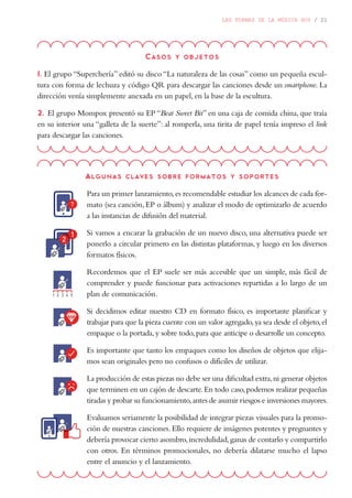 LAS FORMAS DE LA MÚSICA HOY / 21
Casos y objetos
1. El grupo “Superchería” editó su disco “La naturaleza de las cosas” como un pequeña escul-
tura con forma de lechuza y código QR para descargar las canciones desde un smartphone. La
dirección venía simplemente anexada en un papel, en la base de la escultura.
2. El grupo Mompox presentó su EP “Beat Sweet Bit” en una caja de comida china, que traía
en su interior una “galleta de la suerte”: al romperla, una tirita de papel tenía impreso el link
para descargar las canciones.
Algunas claves sobre formatos y soportes
Para un primer lanzamiento,es recomendable estudiar los alcances de cada for-
mato (sea canción, EP o álbum) y analizar el modo de optimizarlo de acuerdo
a las instancias de difusión del material.
Si vamos a encarar la grabación de un nuevo disco, una alternativa puede ser
ponerlo a circular primero en las distintas plataformas, y luego en los diversos
formatos físicos.
Recordemos que el EP suele ser más accesible que un simple, más fácil de
comprender y puede funcionar para activaciones repartidas a lo largo de un
plan de comunicación.
Si decidimos editar nuestro CD en formato físico, es importante planificar y
trabajar para que la pieza cuente con un valor agregado,ya sea desde el objeto,el
empaque o la portada,y sobre todo,para que anticipe o desarrolle un concepto.
Es importante que tanto los empaques como los diseños de objetos que elija-
mos sean originales pero no confusos o difíciles de utilizar.
La producción de estas piezas no debe ser una dificultad extra,ni generar objetos
que terminen en un cajón de descarte.En todo caso,podemos realizar pequeñas
tiradas y probar su funcionamiento,antes de asumir riesgos e inversiones mayores.
Evaluamos seriamente la posibilidad de integrar piezas visuales para la promo-
ción de nuestras canciones. Ello requiere de imágenes potentes y pregnantes y
debería provocar cierto asombro,incredulidad,ganas de contarlo y compartirlo
con otros. En términos promocionales, no debería dilatarse mucho el lapso
entre el anuncio y el lanzamiento.
 