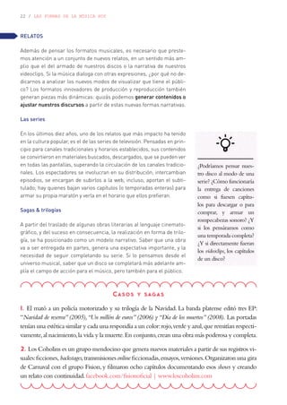 22 / LAS FORMAS DE LA MÚSICA HOY
RELATOS
Además de pensar los formatos musicales, es necesario que preste-
mos atención a un conjunto de nuevos relatos, en un sentido más am-
plio que el del armado de nuestros discos o la narrativa de nuestros
videoclips. Si la música dialoga con otras expresiones, ¿por qué no de-
dicarnos a analizar los nuevos modos de visualizar que tiene el públi-
co? Los formatos innovadores de producción y reproducción también
generan piezas más dinámicas: quizás podemos generar contenidos o
ajustar nuestros discursos a partir de estas nuevas formas narrativas.
Las series
En los últimos diez años, uno de los relatos que más impacto ha tenido
en la cultura popular, es el de las series de televisión. Pensadas en prin-
cipio para canales tradicionales y horarios establecidos, sus contenidos
se convirtieron en materiales buscados, descargados, que se pueden ver
en todas las pantallas, superando la circulación de los canales tradicio-
nales. Los espectadores se involucran en su distribución, intercambian
episodios, se encargan de subirlos a la web, incluso, aportan el subti-
tulado; hay quienes bajan varios capítulos (o temporadas enteras) para
armar su propia maratón y verla en el horario que ellos prefieran.
Sagas & trilogías
A partir del traslado de algunas obras literarias al lenguaje cinemato-
gráfico, y del suceso en consecuencia, la realización en forma de trilo-
gía, se ha posicionado como un modelo narrativo. Saber que una obra
va a ser entregada en partes, genera una expectativa importante, y la
necesidad de seguir completando su serie. Si lo pensamos desde el
universo musical, saber que un disco se completará más adelante am-
plía el campo de acción para el músico, pero también para el público.
Casos y sagas
1. El mató a un policía motorizado y su trilogía de la Navidad. La banda platense editó tres EP:
“Navidad de reserva”(2005),“Un millón de euros”(2006) y“Día de los muertos”(2008). Las portadas
tenían una estética similar y cada una respondía a un color:rojo,verde y azul,que remitían respecti-
vamente,al nacimiento,la vida y la muerte.En conjunto,crean una obra más poderosa y completa.
2. Los Coholins es un grupo mendocino que genera nuevos materiales a partir de sus registros vi-
suales:ficciones, backstages,transmisiones online ficcionadas,ensayos,versiones.Organizaron una gira
de Carnaval con el grupo Fision, y filmaron ocho capítulos documentando esos shows y creando
un relato con continuidad.facebook.com/fisionoficial | www.loscoholins.com
¿Podríamos pensar nues-
tro disco al modo de una
serie? ¿Cómo funcionaría
la entrega de canciones
como si fuesen capítu-
los para descargar o para
comprar, y armar un
rompecabezas sonoro? ¿Y
si los pensáramos como
una temporada completa?
¿Y si directamente fueran
los videoclips, los capítulos
de un disco?
 