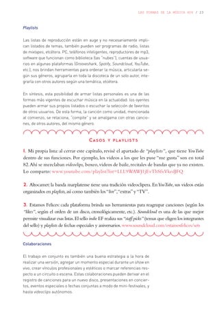 LAS FORMAS DE LA MÚSICA HOY / 23
Playlists
Las listas de reproducción están en auge y no necesariamente impli-
can listados de temas, también pueden ser programas de radio, listas
de mixtapes, etcétera. PC, teléfonos inteligentes, reproductores de mp3,
software que funcionan como biblioteca (las “nubes”), cuentas de usua-
rios en algunas plataformas (Grooveshark, Spotify, Soundcloud, YouTube,
etc.), nos brindan herramientas para ordenar la música, articularla se-
gún sus géneros, agruparla en toda la discoteca de un solo autor, inte-
grarla con otros autores según una temática, etcétera.
En síntesis, esta posibilidad de armar listas personales es una de las
formas más vigentes de escuchar música en la actualidad: los oyentes
pueden armar sus propios listados o escuchar la selección de favoritos
de otros usuarios. De esta forma, la canción como unidad, mencionada
al comienzo, se relaciona, “compite” y se amalgama con otras cancio-
nes, de otros autores, del mismo género.
Casos y playlists
1. Mi propia lista: al cerrar este capítulo, revisé el apartado de “playlists”, que tiene YouTube
dentro de sus funciones. Por ejemplo, los videos a los que les puse “me gusta” son en total
82.Ahí se mezclaban videoclips, boxeo, videos de baile, recitales de bandas que ya no existen.
Lo comparto: www.youtube.com/playlist?list=LLL9WAWJ1jEvThSfxVkedJFQ
2. Altocamet: la banda marplatense tiene una tradición videoclipera. EnYouTube, sus videos están
organizados en playlists,así como también los“live”,“extras”y“TV”.
3. Estamos Felices: cada plataforma brinda sus herramientas para reagrupar canciones (según los
“likes”, según el orden de un disco, cronológicamente, etc.). Soundcloud es una de las que mejor
permite visualizar esas listas.El sello indie EF realiza sus“staff picks”(temas que eligen los integrantes
del sello) y playlists de fechas especiales y aniversarios.www.soundcloud.com/estamosfelices/sets
Colaboraciones
El trabajo en conjunto es también una buena estrategia a la hora de
realizar una versión, agregar un momento especial durante un show en
vivo, crear vínculos profesionales y estéticos o marcar referencias res-
pecto a un circuito o escena. Estas colaboraciones pueden derivar en el
registro de canciones para un nuevo disco, presentaciones en concier-
tos, eventos especiales o fechas conjuntas a modo de mini-festivales, y
hasta videoclips autónomos.
 
