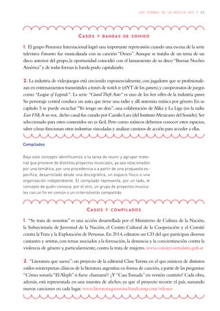 LAS FORMAS DE LA MÚSICA HOY / 25
Casos y bandas de sonido
1. El grupo Pommez Internacional logró una importante repercusión cuando una escena de la serie
televisiva Farsantes fue musicalizada con su canción “Deseo”.Aunque se trataba de un tema de un
disco anterior del grupo,la oportunidad coincidió con el lanzamiento de su disco“Buenas Noches
América”y de todas formas la banda pudo capitalizarlo.
2. La industria de videojuegos está creciendo exponencialmente,con jugadores que se profesionali-
zan en entrenamientos transmitidos a través de twitch.tv (elYT de los gamers),y campeonatos de juegos
como “League of Legends”. La serie “GrandTheft Auto” es uno de los best sellers de la industria gamer.
Su personaje central conduce un auto,que tiene una radio y allí sintoniza música por género.En su
capítulo 5 se puede escuchar “Yo tengo un don”, una colaboración de Alika y La Liga (en la radio
East FM).A su vez, dicho canal fue curado por Camilo Lara (del Instituto Mexicano del Sonido).Ser
seleccionado para estos contenidos no es fácil.Pero como músicos debemos conocer estos espacios,
saber cómo funcionan otras industrias vinculadas y analizar caminos de acción para acceder a ellas.
Compilados
Bajo este concepto identificamos a la tarea de reunir y agrupar mate-
rial que proviene de distintos proyectos musicales, ya sea relacionados
por una temática, por una procedencia o a partir de una propuesta es-
pecífica, desarrollado desde una discográfica, un espacio físico o una
organización independiente. El compilado representa, por un lado, el
concepto de quién convoca; por el otro, un grupo de proyectos musica-
les con un fin en común o un criterio/estilo compartido.
Casos y compilados
1. “Se trata de nosotras” es una acción desarrollada por el Ministerio de Cultura de la Nación,
la Subsecretaría de Juventud de la Nación, el Centro Cultural de la Cooperación y el Comité
contra laTrata y la Explotación de Personas.En 2014,editaron un CD del que participan diversas
cantantes y artistas,con temas asociados a la formación,la denuncia y la concientización contra la
violencia de género y,particularmente,contra la trata de mujeres.www.comitecontralatra.gob.ar
2. “Literatura que suena”:un proyecto de la editorial ClaseTurista en el que músicos de distintos
estilos reinterpretan clásicos de la literatura argentina en forma de canción,a partir de las preguntas:
“Cómo sonaría“El Aleph”si fuese chamamé? ¿Y“CasaTomada”en versión cuarteto? Cada obra,
además, está representada en una muestra de afiches, ya que el proyecto recorre el país, sumando
nuevas canciones en cada lugar.www.literaturaquesuena.bandcamp.com/releases
 