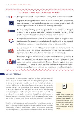 26 / LAS FORMAS DE LA MÚSICA HOY
ACTORES Y ESCENAS
Como se verá en los siguientes capítulos, los roles y rubros de la in-
dustria musical se han modificado: las discográficas parecen ceder
terreno y las empresas vinculadas con la tecnología (proveedoras de
Internet, fabricantes de dispositivos) se presentan como los nuevos ju-
gadores fuertes, con plataformas que también ofrecen contenidos,
es decir, suscripciones por mes para escuchar música en streaming.
Aunque aún persiste cierta inercia, los cambios ya están ocurriendo: se
van abriendo oportunidades para sellos discográficos colectivos que no
apuestan a ventas millonarias, sino a un crecimiento paulatino, a la expan-
sión de una escena y al desarrollo de acuerdos más justos y equitativos.
También se van instalado nuevas figuras a la hora de validar una banda, de
hacer circular su nombre o de alcanzar al gran público. Aunque aún man-
tienen cierta capacidad para generar “agenda” y comunicar sobre todo
artistas de gran escala, los medios tradicionales (diarios, revistas, radios),
Algunas claves para nuestros relatos
Es importante que cada obra que editemos contenga toda la información asociada.
La portada de un single,tal como la vemos en los visualizadores,debe ser aprovecha-
da como un espacio para trabajar la imagen del proyecto (qué imagen tendría más
capacidad para destacarse en las“bateas”de Bandcamp,por ejemplo).
Las etiquetas,tags o hashtags que elijamos para identificar una canción o un disco para
descargar, deben ser precisas, aportar información y crear cierto encanto; es funda-
mental que se respeten en toda la comunicación del proyecto musical.
Componer nuevos materiales a partir de una propuesta externa es un ejercicio crea-
tivo interesante;formar parte de compilados puede transformarse en una oportuni-
dad para inscribir a nuestro proyecto en otras esferas de la comunicación.
A la hora de preparar nuestro relato para un concierto, es importante darse la po-
sibilidad de analizar otros aspectos y variables para su recorrido (¿Podemos salir del
repertorio estricto de nuestros discos y visitar otros universos sonoros?).
Estudiemos la opción de “modelizar” y adaptar nuestra formación y formato de
show de acuerdo a los tiempos o el tipo de evento en que nos presentamos. ¿Po-
demos adaptarnos a formatos acústicos? ¿Estamos abiertos a repensar cada tanto
nuestros repertorios y listas de temas? Si se trata de una fecha compartida o tenemos
una agenda cargada,¿podemos sintetizar una presentación especial más compacta?
D
Hashtag
Palabra o frase precedida por
el símbolo # (numeral);per-
mite diferenciar,destacar y/o
agrupar una palabra o tópi-
co específico en las distintas
redes sociales.También pue-
den denominarse etiquetas
(o tags).
 