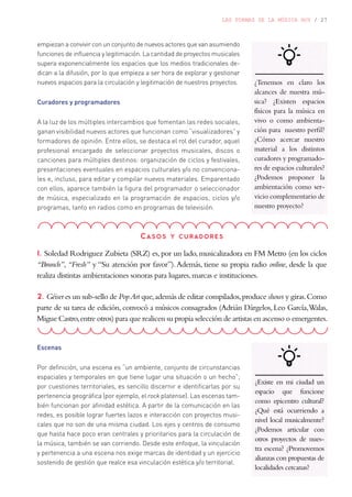 LAS FORMAS DE LA MÚSICA HOY / 27
Casos y curadores
1. Soledad Rodriguez Zubieta (SRZ) es,por un lado,musicalizadora en FM Metro (en los ciclos
“Brunch”, “Fresh” y “Su atención por favor”).Además, tiene su propia radio online, desde la que
realiza distintas ambientaciones sonoras para lugares,marcas e instituciones.
2. Géiser es un sub-sello de PopArt que,además de editar compilados,produce shows y giras.Como
parte de su tarea de edición,convocó a músicos consagrados (Adrián Dárgelos,Leo García,Walas,
Migue Castro,entre otros) para que realicen su propia selección de artistas en ascenso o emergentes.
¿Tenemos en claro los
alcances de nuestra mú-
sica? ¿Existen espacios
físicos para la música en
vivo o como ambienta-
ción para nuestro perfil?
¿Cómo acercar nuestro
material a los distintos
curadores y programado-
res de espacios culturales?
¿Podemos proponer la
ambientación como ser-
vicio complementario de
nuestro proyecto?
empiezan a convivir con un conjunto de nuevos actores que van asumiendo
funciones de influencia y legitimación. La cantidad de proyectos musicales
supera exponencialmente los espacios que los medios tradicionales de-
dican a la difusión, por lo que empieza a ser hora de explorar y gestionar
nuevos espacios para la circulación y legitimación de nuestros proyectos.
Curadores y programadores
A la luz de los múltiples intercambios que fomentan las redes sociales,
ganan visibilidad nuevos actores que funcionan como “visualizadores” y
formadores de opinión. Entre ellos, se destaca el rol del curador, aquel
profesional encargado de seleccionar proyectos musicales, discos o
canciones para múltiples destinos: organización de ciclos y festivales,
presentaciones eventuales en espacios culturales y/o no convenciona-
les e, incluso, para editar y compilar nuevos materiales. Emparentado
con ellos, aparece también la figura del programador o seleccionador
de música, especializado en la programación de espacios, ciclos y/o
programas, tanto en radios como en programas de televisión.
Escenas
Por definición, una escena es “un ambiente, conjunto de circunstancias
espaciales y temporales en que tiene lugar una situación o un hecho”;
por cuestiones territoriales, es sencillo discernir e identificarlas por su
pertenencia geográfica (por ejemplo, el rock platense). Las escenas tam-
bién funcionan por afinidad estética. A partir de la comunicación en las
redes, es posible lograr fuertes lazos e interacción con proyectos musi-
cales que no son de una misma ciudad. Los ejes y centros de consumo
que hasta hace poco eran centrales y prioritarios para la circulación de
la música, también se van corriendo. Desde este enfoque, la vinculación
y pertenencia a una escena nos exige marcas de identidad y un ejercicio
sostenido de gestión que realce esa vinculación estética y/o territorial.
¿Existe en mi ciudad un
espacio que funcione
como epicentro cultural?
¿Qué está ocurriendo a
nivel local musicalmente?
¿Podemos articular con
otros proyectos de nues-
tra escena? ¿Promovemos
alianzas con propuestas de
localidades cercanas?
 