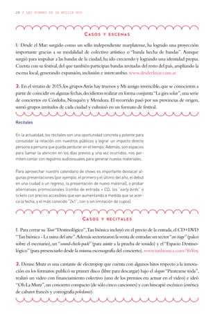 28 / LAS FORMAS DE LA MÚSICA HOY
Casos y escenas
1. Desde el Mar: surgido como un sello independiente marplatense, ha logrado una proyección
importante gracias a su modalidad de colectivo artístico o “banda hecha de bandas”. Aunque
surgió para impulsar a las bandas de la ciudad,ha ido creciendo y logrando una identidad propia.
Cuenta con su festival,del que también participan bandas invitadas del resto del país,ampliando la
escena local,generando expansión,inclusión e intercambio.www.desdeelmar.com.ar
2. En el verano de 2015,los gruposAtrás hay truenos y Mi amigo invencible,que se conocieron a
partir de coincidir en algunas fechas,decidieron realizar en forma conjunta“La gira solar”,una serie
de conciertos en Córdoba, Neuquén y Mendoza. El recorrido pasó por sus provincias de origen,
sumó grupos invitados de cada ciudad y culminó en un formato de festival.
Casos y recitales
1. Para cerrar su Tour“Destinológico”,Tan biónica incluyó en el precio de la entrada,el CD+DVD
“Tan biónica - La usina del arte”.Además sectorizaron la venta de entradas:un sector“on stage”(palco
sobre el escenario),un“sound-check-pack”(para asistir a la prueba de sonido) y el“Espacio Destino-
lógico”(para presenciarlo desde la misma escenografía del concierto).www.tanbionica.com/YoVoy.
2. Denise Murz es una cantante de electropop que cuenta con algunos hitos respecto a la innova-
ción en los formatos:publicó su primer disco (libre para descargar) bajo el slogan“Pirateame toda”,
realizó un video con financiamiento colectivo (uno de los premios era actuar en el video) e ideó
“Oh La Murz”,un concierto compacto (de sólo cinco canciones) y con hincapié escénico (estética
de cabaret francés y coreografía poledance).
Recitales
En la actualidad, los recitales son una oportunidad concreta y potente para
consolidar la relación con nuestros públicos y lograr un impacto directo
persona a persona que pueda perdurar en el tiempo. Además, son espacios
para llamar la atención en los días previos y, una vez ocurridos, nos per-
miten contar con registros audiovisuales para generar nuevos materiales.
Para aprovechar nuestro calendario de shows es importante destacar al-
gunas presentaciones (por ejemplo, el primero y el último del año, el debut
en una ciudad o un regreso, la presentación de nuevo material), o probar
alternativas promocionales (combo de entrada + CD, los “early birds” o
tickets con precios accesibles que van aumentando a medida que se acer-
ca la fecha, y el más conocido “2x1”, con o sin limitación de cupos).
 