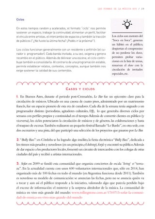 LAS FORMAS DE LA MÚSICA HOY / 29
Ciclos
En estos tiempos random y acelerados, el formato “ciclo” nos permite
sostener un espacio, trabajar la continuidad, alimentar un perfil, facilitar
el vínculo entre artistas, el intercambio de espacios y también la tracción
de públicos (“¿No fuiste la última fecha? ¡Podés ir la próxima!”).
Los ciclos funcionan generalmente con un residente o anfitrión (el cu-
rador o programador). Cada banda invitada, a su vez, oxigena y genera
recambio en el público. Además de delinear una escena, el ciclo contri-
buye también a consolidarla. Al contrario de una programación estable,
permite establecer relatos, contextos, conceptos, aunque también nos
exige sostener la calidad de sus contenidos.
Casos y ciclos
1. En Buenos Aires, durante el periodo post-Cromañón, Le Bar fue un epicentro clave para la
circulación de músicos. Ubicado en una casona de cuatro pisos, administrado por un matrimonio
francés,fue un espacio pionero de esta era de curadores.Cada día de la semana tenía asignado a un
programador distinto (periodistas, agitadores culturales, DJ), lo que generaba diversos ciclos por
semana con perfiles propios y continuidad en el tiempo.Además de convertir clientes en público (y
viceversa), los ciclos potenciaron la circulación de músicos y de géneros, las colaboraciones y hasta
el traspaso de escenas.También realizaron un pequeño festival llamado“Le Bardo”,en otra sede,con
dos escenarios y una pista,del que participó una selección de los proyectos que pasaron por Le Bar.
2.“Bully Bass”:en Córdoba se ha logrado algo insólito,la fiesta electrónica“Bully Bass”,dedicada a
los ritmos más pesados y novedosos (en un principio,eldubstep),forjó y encontró su público.Además
de dar espacio a los productores locales,fomentó un circuito de intercambio con los colegas de otras
ciudades del país y recibió a artistas internacionales.
3. Sofar: en 2009 se fundó esta comunidad que organiza conciertos de escala “living” o “terra-
za”. En la actualidad cuenta con unos 600 voluntarios internacionales que, sólo en 2014, han
organizado más de 100 fechas en todo el mundo (en Argentina funciona desde 2011).También
es novedoso su modelo de comunicación: se anuncian las fechas, pero no se anuncia quién va
a tocar y aun así el público responde a la iniciativa, valorando algo que parecía perdido bajo
el exceso de información: el misterio y la sorpresa alrededor de la música. La comunidad de
música en vivo más grande del mundo: www.rollingstone.com.ar/1769715-sofar-la-comuni-
dad-de-musica-en-vivo-mas-grande-del-mundo
Los ciclos son motores del
“boca en boca”, generan
un hábito en el público,
despiertan el compromiso
de no perderse los shows,
permiten probar varia-
ciones en la lista de temas,
renuevan el show con la
circulación de invitados
especiales,etc.
 