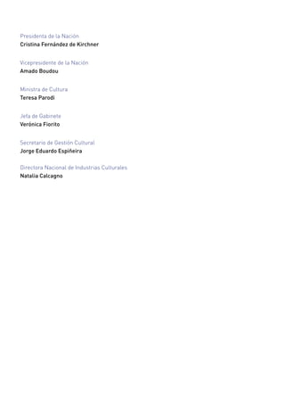 Presidenta de la Nación
Cristina Fernández de Kirchner
Vicepresidente de la Nación
Amado Boudou
Ministra de Cultura
Teresa Parodi
Jefa de Gabinete
Verónica Fiorito
Secretario de Gestión Cultural
Jorge Eduardo Espiñeira
Directora Nacional de Industrias Culturales
Natalia Calcagno
 
