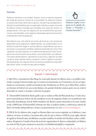 30 / LAS FORMAS DE LA MÚSICA HOY
Festivales
Podemos identificar a la entidad “festival” como la máxima expresión
del modo de consumir música en la actualidad. Su dinámica random,
su eclecticismo (aún dentro de un género, siempre hay variedad de es-
téticas), la posibilidad de que el espectador decida su propio recorrido
(el público compra entradas para festivales aún antes de conocer su
programación o line up), son algunas de las características que posi-
cionan a los festivales como espacios destacados para la promoción y
visibilidad de nuestros proyectos.
Recordemos que, más allá de las grillas de horarios o los escenarios
disponibles para propuestas independientes, ser programados en un
festival nos permite llegar a nuevos públicos, espectadores que van a
escuchar a un grupo pero también a dejarse sorprender por otros. Para
capitalizar esa participación, es fundamental aprovechar tanto los es-
pacios de comunicación hacia afuera, como desarrollar una observa-
ción atenta desde adentro: aprovechar la estructura, registrar en video
y audio el show, difundir demos, compartir stickers, objetos y merchan-
dising del grupo, son algunas de las acciones que podemos emprender
para hacer rendir al máximo esas oportunidades.
Casos y festivales
1. MusicWins: su productora,Ban Bang,ha conectado,durante los últimos años,a un público inte-
resado en grupos internacionales que no entran necesariamente en el mainstream,a la vez acompa-
ñando ese crecimiento y perfil con bandas locales.Finalmente,en 2014,con el MusicWins, arribó a
un formato de festival con una escala distinta a los grandes festivales masivos,pero con un criterio
destacable en cuanto a montaje y selección de grupos.
2. TrimarchiDG:festival de diseño gráfico que se realiza en Mar del Plata desde hace 13 años.Em-
pezó motorizado por el deseo de dos estudiantes acerca de organizar charlas con sus profesores más
destacados.Actualmente,más de 5000 estudiantes de diseño o gente interesada en las artes visuales,
acude a MDP para elTrimarchiDG.Durante tres días,se realizan charlas y conferencias,además de
shows de bandas independientes y fiestas con presentaciones en vivo.www.trimarchidg.net
3. FELA: En los últimos años, surgió en Buenos Aires una escena inspirada en el afrobeat y otras
estéticas cercanas a la música y las danzas afro,entre las que se destaca el FELA (cuyas siglas,además
de significar Festival Latino deAfrobeat,esconden también el nombre de Fela Kuti,músico emble-
mático del género).Cuando el boom decreció,los organizadores le dieron continuidad con Malawi,
un ciclo de DJ sets,para mantener la atención y la fidelidad del público conquistado.
Podemos ampliar al res-
pecto en el capítulo de-
dicado a “Festivales y
circuitos musicales”.
 