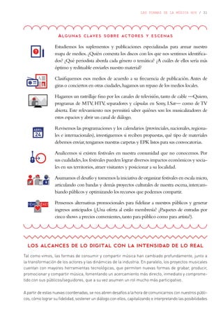 LAS FORMAS DE LA MÚSICA HOY / 31
Algunas claves sobre actores y escenas
Estudiemos los suplementos y publicaciones especializadas para armar nuestro
mapa de medios. ¿Quién comenta los discos con los que nos sentimos identifica-
dos? ¿Qué periodista aborda cada género o temática? ¿A cuáles de ellos sería más
óptimo y redituable enviarles nuestro material?
Clasifiquemos esos medios de acuerdo a su frecuencia de publicación.Antes de
giras o conciertos en otras ciudades,hagamos un repaso de los medios locales.
Hagamos un rastrillaje fino por los canales de televisión,tanto de cable —Quiero,
programas de MTV, HTV, separadores y cápsulas en Sony, I.Sat— como de TV
abierta. Este relevamiento nos permitirá saber quiénes son los musicalizadores de
estos espacios y abrir un canal de diálogo.
Revisemos las programaciones y los calendarios (provinciales,nacionales,regiona-
les e internacionales), investiguemos si reciben propuestas, qué tipo de materiales
debemos enviar,tengamos nuestras carpetas y EPK listos para sus convocatorias.
Analicemos si existen festivales en nuestra comunidad que no conocemos. Por
sus cualidades,los festivales pueden lograr diversos impactos económicos y socia-
les en sus territorios,atraer visitantes y posicionar a su localidad.
Asumamos el desafío y tomemos la iniciativa de organizar festivales en escala micro,
articulando con bandas y demás proyectos culturales de nuestra escena, intercam-
biando públicos y optimizando los recursos que podemos compartir.
Pensemos alternativas promocionales para fidelizar a nuestros públicos y generar
ingresos anticipados (¿Una oferta al estilo membresía? ¿Paquetes de entradas por
cinco shows a precios convenientes,tanto para público como para artista?).
LOS ALCANCES DE LO DIGITAL CON LA INTENSIDAD DE LO REAL
Tal como vimos, las formas de consumir y compartir música han cambiado profundamente, junto a
la transformación de los actores y las dinámicas de la industria. En paralelo, los proyectos musicales
cuentan con mayores herramientas tecnológicas, que permiten nuevas formas de grabar, producir,
promocionar y compartir música, fomentando un acercamiento más directo, inmediato y comprome-
tido con sus públicos/seguidores, que a su vez asumen un rol mucho más participativo.
A partir de estas nuevas coordenadas, se nos abren desafíos a la hora de comunicarnos con nuestros públi-
cos, cómo lograr su fidelidad, sostener un diálogo con ellos, capitalizando e interpretando las posibilidades
 