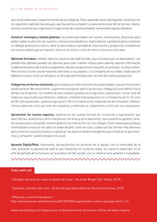 32 / LAS FORMAS DE LA MÚSICA HOY
que nos brindan esas nuevas herramientas tecnológicas. Para responder esos interrogantes contamos con
los siguientes capítulos de esta guía; aquí buscamos compartir un panorama inicial de las formas, relatos,
actores y escenas que organizan el mapa actual de nuestra actividad, remarcando algunos desafíos:
Construir mensajes y relatos potentes: los contenidos deben ser fuertes, interesantes, atractivos, para
poder captar la atención de nuestros interlocutores (públicos, legitimadores o profesionales) y sostener
un diálogo productivo a futuro. Ante la abrumadora cantidad de información y producción, estudiemos
los nuevos relatos que se imponen, tanto en la música como en otros consumos culturales.
Optimizar formatos: meditar sobre los alcances de cada formato, las circunstancias y el destinatario. Las
plataformas digitales pueden ser óptimas para subir nuestra música, pero además aportan información
fundamental acerca de nuestros seguidores. Quizás una persona no escuche, en principio, un disco entero.
Pero tal vez sí sume una de nuestras canciones a sus playlists, o la comparta en sus redes. Cada canción
deberá funcionar como un señuelo o un faro que permita descubrir el resto de nuestra producción.
Indagarnos en forma consciente: para capitalizar este escenario de posibilidades, que por momentos
puede parecer desconcertante, sugerimos incorporar ejercicios de auto-indagación para definir hacia
dónde nos dirigimos. Un modelo de auto-análisis posible es el siguiente cuestionario: tomar nota de
todas las inquietudes que tenemos, redactar una batería de preguntas en un listado (no de 5 o 10, sino
de 30 o 50 inquietudes, ¡seamos rigurosos!). Pero no tratemos de responderlas de inmediato: reflexio-
nemos sobre las cinco que más nos resuenen, y entonces sí, empecemos a articular sus respuestas.
Aprovechar los nuevos espacios: exploremos las nuevas formas de circulación y legitimación que
describimos, analicemos cómo interactuar con ellas y, principalmente, cómo podemos generar cana-
les propios para consolidar nuestro público y la interacción con los colegas. Esta nueva espacialidad y
movilidad de la música nos abre un doble desafío: tener en claro cuáles son las formas más efectivas
para construir nuestros relatos y capitalizar las oportunidades emergentes para mostrar lo que hace-
mos y compartir nuestro proyecto musical.
Apuesta Digital/Real: finalmente, aprovechemos los alcances de lo digital, con la intensidad de lo
real, doblando la apuesta de todo lo que relatamos en nuestras redes, en nuestros videoclips, en el
arte de portada de la música y en la producción del sonido, con un show en vivo, potente e inolvidable.
PARA AMPLIAR
“Contagio: por qué las cosas se ponen de moda”; de Jonah Berger (Ed. Temas, 2013).
“Cemento, semillero del rock”; de Nicolás Igarzábal (Gourmet Musical Ediciones, 2015).
“What was, is and will be popular”:
http://www.nytimes.com/interactive/2013/09/08/magazine/the-culture-package.html?_r=0
www.cassetteblog.com Espacio para el descubrimiento de nuevos artistas de habla hispana.
 