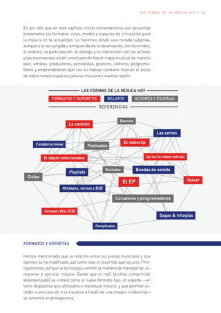 LAS FORMAS DE LA MÚSICA HOY / 15
Es por ello que en este capítulo inicial comenzaremos por presentar
brevemente los formatos, roles, modos y espacios de circulación para
la música en la actualidad. Lo haremos desde una mirada subjetiva,
aunque a la vez surgida y enriquecida de la observación, los recorridos,
el análisis, la participación, el diálogo y la interacción con los actores
y las escenas que están construyendo hoy el mapa musical de nuestro
país: artistas, productores, periodistas, gestores, editores, programa-
dores y emprendedores que con su trabajo cotidiano marcan el pulso
de estos nuevos espacios para la música en nuestra región.
FORMATOS Y SOPORTES
Hemos mencionado que la relación entre las piezas musicales y sus
oyentes se ha modificado, así como todo el recorrido que los une. Prin-
cipalmente, porque la tecnología cambió la manera de transportar, al-
macenar y ejecutar música. Desde que el mp3 (archivo comprimido
estandarizado) se instaló como el nuevo formato-tipo, el soporte —en
tanto dispositivo que almacena y reproduce música, y que permite ac-
ceder a una canción o la visualiza a través de una imagen o videoclip—
se convirtió en protagonista.
 