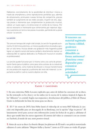 16 / LAS FORMAS DE LA MÚSICA HOY
Hablamos concretamente de la posibilidad de distribuir música a
través de smartphones y otros reproductores portátiles que, además
de almacenarla, promueven nuevas formas de compartirla, gracias
también al surgimiento de las redes sociales. A partir de ello, algu-
nas piezas o elementos que complementan la producción musical,
cobran un nuevo vigor y re-direccionan el rumbo de la música. Por
eso es necesario e interesante que comencemos por repensar algu-
nas cuestiones en torno a las piezas musicales, partiendo de su pieza
celular: la canción.
La canción
Tal como en tiempos del single o del simple, la canción ha ganado auto-
nomía. En términos prácticos, un músico puede entrar al estudio a gra-
bar un solo tema. Incluso desde una grabación más hogareña puede
lograr un registro sonoro de buena calidad o directamente realizar un
videoclip (Ver el capítulo dedicado a la Producción musical en estudios
no profesionales).
La canción puede funcionar por sí misma como una carta de presen-
tación (tanto para el público como para otros actores de la industria),
como un adelanto, como material de difusión o incluso transformarse
en una producción especial y autónoma del resto del material. Lo im-
portante es definir cuál es nuestro objetivo con ella.
Si tenemos un
material registrado
en buena calidad,
¿podemos
comenzar a
difundirlo en
forma autónoma?
¿Funciona como
disparador para
comunicar
próximas
actividades?
Casos y canciones
1. En una entrevista, Pablo Lescano explicaba que, antes de definir las canciones de su disco,
las iba testeando en los shows y en las radios (en la escena de la música tropical, la figura de
los“difusores”es central).Según esas respuestas y devoluciones del público,el líder de Damas
Gratis va definiendo las listas de temas para sus discos.
2. El 1° de enero de 2015, Sara Hebe lanzó el videoclip de su tema HO! Además, la can-
ción está disponible para ser descargada de su Bandcamp, con la opción “elige tu precio”. El
lanzamiento sirvió para acercar otra información (como las fechas de su gira) y adelantar el
disco que tendrá listo los meses siguientes. El estreno del video se comunicó con un evento
en Facebook, al modo de una avant premiere virtual.
3. Antes de sacar su disco La dinastía Skorpio, los platenses de Él mató a un policía motorizado
editaron el corte adelanto “Mujeres bellas y fuertes”, tanto en CD como en vinilo. El grupo
 