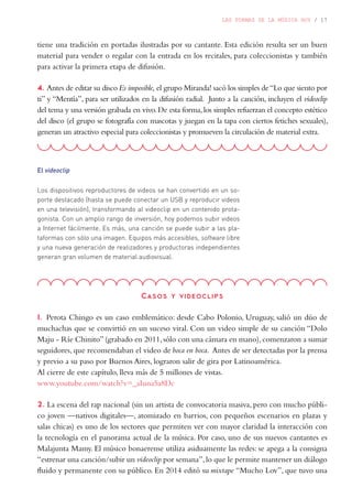 LAS FORMAS DE LA MÚSICA HOY / 17
El videoclip
Los dispositivos reproductores de videos se han convertido en un so-
porte destacado (hasta se puede conectar un USB y reproducir videos
en una televisión), transformando al videoclip en un contenido prota-
gonista. Con un amplio rango de inversión, hoy podemos subir videos
a Internet fácilmente. Es más, una canción se puede subir a las pla-
taformas con sólo una imagen. Equipos más accesibles, software libre
y una nueva generación de realizadores y productoras independientes
generan gran volumen de material audiovisual.
tiene una tradición en portadas ilustradas por su cantante. Esta edición resulta ser un buen
material para vender o regalar con la entrada en los recitales, para coleccionistas y también
para activar la primera etapa de difusión.
4. Antes de editar su disco Es imposible, el grupo Miranda! sacó los simples de“Lo que siento por
ti” y “Mentía”, para ser utilizados en la difusión radial. Junto a la canción, incluyen el videoclip
del tema y una versión grabada en vivo.De esta forma,los simples refuerzan el concepto estético
del disco (el grupo se fotografía con mascotas y juegan en la tapa con ciertos fetiches sexuales),
generan un atractivo especial para coleccionistas y promueven la circulación de material extra.
Casos y videoclips
1. Perota Chingo es un caso emblemático: desde Cabo Polonio, Uruguay, salió un dúo de
muchachas que se convirtió en un suceso viral. Con un video simple de su canción “Dolo
Maju - Ríe Chinito”(grabado en 2011,sólo con una cámara en mano),comenzaron a sumar
seguidores, que recomendaban el video de boca en boca. Antes de ser detectadas por la prensa
y previo a su paso por Buenos Aires, lograron salir de gira por Latinoamérica.
Al cierre de este capítulo, lleva más de 5 millones de vistas.
www.youtube.com/watch?v=_aIuna5a8Dc
2. La escena del rap nacional (sin un artista de convocatoria masiva, pero con mucho públi-
co joven —nativos digitales—, atomizado en barrios, con pequeños escenarios en plazas y
salas chicas) es uno de los sectores que permiten ver con mayor claridad la interacción con
la tecnología en el panorama actual de la música. Por caso, uno de sus nuevos cantantes es
Malajunta Mamy. El músico bonaerense utiliza asiduamente las redes: se apega a la consigna
“estrenar una canción/subir un videoclip por semana”,lo que le permite mantener un diálogo
fluido y permanente con su público. En 2014 editó su mixtape “Mucho Lov”, que tuvo una
 