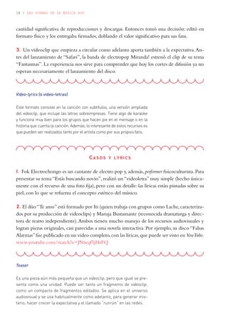 18 / LAS FORMAS DE LA MÚSICA HOY
Video-lyrics (o video-letras)
Este formato consiste en la canción con subtítulos, una versión ampliada
del videoclip, que incluye las letras sobreimpresas. Tiene algo de karaoke
y funciona muy bien para los grupos que hacen pie en el mensaje o en la
historia que cuenta la canción. Además, lo interesante de estos recursos es
que pueden ser realizados tanto por el artista como por sus propios fans.
cantidad significativa de reproducciones y descargas. Entonces tomó una decisión: editó en
formato físico y los entregaba firmados, doblando el valor significativo para sus fans.
3. Un videoclip que empieza a circular como adelanto aporta también a la expectativa.An-
tes del lanzamiento de “Safari”, la banda de electropop Miranda! estrenó el clip de su tema
“Fantasmas”. La experiencia nos sirve para comprender que hoy los cortes de difusión ya no
esperan necesariamente el lanzamiento del disco.
Casos y lyrics
1. Fok Electrochongo es un cantante de electro pop y, además, performer fisicoculturista. Para
presentar su tema “Estás buscando novio”, realizó un “videoletra” muy simple (hecho única-
mente con el recurso de una foto fija), pero con un detalle: las líricas están pintadas sobre su
piel, con lo que se refuerza el concepto estético del músico.
2. El dúo“Te amo”está formado por Iti (quien trabaja con grupos como Lache,caracteriza-
dos por su producción de videoclips) y Maruja Bustamante (reconocida dramaturga y direc-
tora de teatro independiente).Ambos tienen mucho manejo de los recursos audiovisuales y
logran piezas originales, casi parecidas a una novela interactiva. Por ejemplo, su disco “Falsas
Alarmas”fue publicado en un video completo,con las líricas,que puede ser visto en YouTube.
www.youtube.com/watch?v=JNwqf5jHrFQ
Teaser
Es una pieza aún más pequeña que un videoclip, pero que igual se pre-
senta como una unidad. Puede ser tanto un fragmento de videoclip,
como un compacto de fragmentos editados. Se aplica en el universo
audiovisual y se usa habitualmente como adelanto, para generar mis-
terio, hacer crecer la expectativa y el llamado “runrún” en las redes.
 