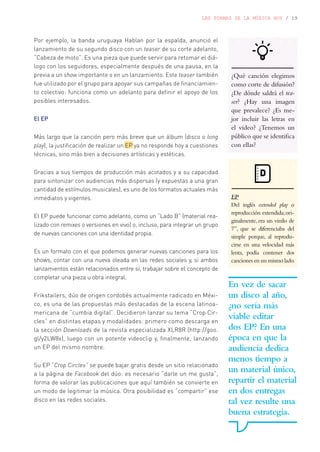 LAS FORMAS DE LA MÚSICA HOY / 19
Por ejemplo, la banda uruguaya Hablan por la espalda, anunció el
lanzamiento de su segundo disco con un teaser de su corte adelanto,
“Cabeza de moto”. Es una pieza que puede servir para retomar el diá-
logo con los seguidores, especialmente después de una pausa, en la
previa a un show importante o en un lanzamiento. Este teaser también
fue utilizado por el grupo para apoyar sus campañas de financiamien-
to colectivo: funciona como un adelanto para definir el apoyo de los
posibles interesados.
El EP
Más largo que la canción pero más breve que un álbum (disco o long
play), la justificación de realizar un EP ya no responde hoy a cuestiones
técnicas, sino más bien a decisiones artísticas y estéticas.
Gracias a sus tiempos de producción más acotados y a su capacidad
para sintonizar con audiencias más dispersas (y expuestas a una gran
cantidad de estímulos musicales), es uno de los formatos actuales más
inmediatos y vigentes.
El EP puede funcionar como adelanto, como un “Lado B” (material rea-
lizado con remixes o versiones en vivo) o, incluso, para integrar un grupo
de nuevas canciones con una identidad propia.
Es un formato con el que podemos generar nuevas canciones para los
shows, contar con una nueva oleada en las redes sociales y, si ambos
lanzamientos están relacionados entre sí, trabajar sobre el concepto de
completar una pieza u obra integral.
Frikstailers, dúo de origen cordobés actualmente radicado en Méxi-
co, es una de las propuestas más destacadas de la escena latinoa-
mericana de “cumbia digital”. Decidieron lanzar su tema “Crop Cir-
cles” en distintas etapas y modalidades: primero como descarga en
la sección Downloads de la revista especializada XLR8R (http://goo.
gl/y2LW8x), luego con un potente videoclip y, finalmente, lanzando
un EP del mismo nombre.
Su EP “Crop Circles” se puede bajar gratis desde un sitio relacionado
a la página de Facebook del dúo: es necesario “darle un me gusta”,
forma de valorar las publicaciones que aquí también se convierte en
un modo de legitimar la música. Otra posibilidad es “compartir” ese
disco en las redes sociales.
¿Qué canción elegimos
como corte de difusión?
¿De dónde saldrá el tea-
ser? ¿Hay una imagen
que prevalece? ¿Es me-
jor incluir las letras en
el video? ¿Tenemos un
público que se identifica
con ellas?
D
EP
Del inglés extended play o
reproducción extendida;ori-
ginalmente, era un vinilo de
7”, que se diferenciaba del
simple porque, al reprodu-
cirse en una velocidad más
lenta, podía contener dos
canciones en un mismo lado.
En vez de sacar
un disco al año,
¿no sería más
viable editar
dos EP? En una
época en que la
audiencia dedica
menos tiempo a
un material único,
repartir el material
en dos entregas
tal vez resulte una
buena estrategia.
 