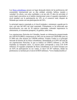 Las flores colombianas poseen un lugar destacado dentro de las preferencias del
consumidor internacional por su alta calidad, colorido, belleza, tamaño y
variedad. En efecto, con estas cualidades y en tan sólo 35 años de actividad, el
sector logró convertirse en el ámbito internacional como el segundo exportador a
nivel mundial con la participación de 14% en el comercio total, después de
Holanda que cuenta con una participación del 56%.
La principal especie exportada es el clavel (estándar y miniatura), seguido por la
rosa, con más del 60% del total exportado. Últimamente se ha observado una
diversificación con más de 50 especies exportadas, cobrando importancia la
alstroemeria, el crisantemo pompom y la gerbera, entre otras.
Las exportaciones florícolas de Colombia, basado en información proporcionada
por ASCOLFLORES, comenzaron en 1965 con un retorno de US$20.000, pero en
el 2004 esta cifra alcanzó los US$580 millones. Estados Unidos es el principal
mercado de destino de las flores colombianas, demandando en el 84% del total de
sus exportaciones florícolas, lo que se traduce en US$472 millones y 141.700
toneladas en transporte aéreo. La tercera parte corresponde a rosas (US $148
millones). El segundo comprador de flores colombianas es la Unión Europea con
un 9,8% de participación en sus ventas, es decir US $57 millones, donde las
preferencias se inclinan por el clavel (US$34 millones). *www.fundacionchile.cl