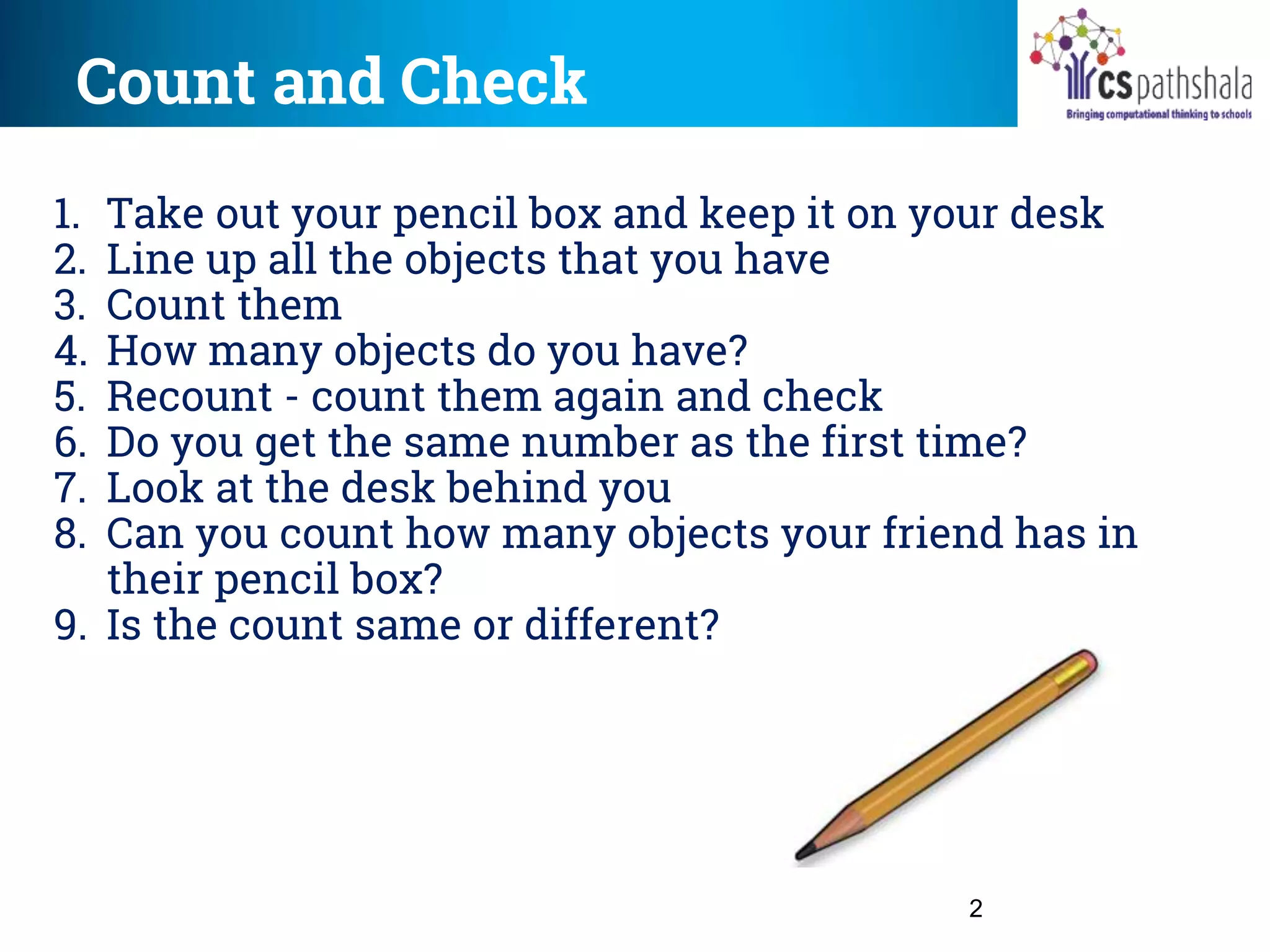 Count and Check
2
1. Take out your pencil box and keep it on your desk
2. Line up all the objects that you have
3. Count them
4. How many objects do you have?
5. Recount - count them again and check
6. Do you get the same number as the first time?
7. Look at the desk behind you
8. Can you count how many objects your friend has in
their pencil box?
9. Is the count same or different?
 