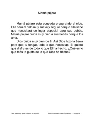 Little Blessings Bible Lessons en español Historia sobre la creación de Dios - Lección N° 1
Mamá pájaro
Mamá pájaro esta ocupada preparando el nido.
Ella hará el nido muy suave y seguro porque ella sabe
que necesitará un lugar especial para sus bebés.
Mamá pájaro cuida muy bien a sus bebés porque los
ama.
Dios cuida muy bien de ti. Así Dios hizo la tierra
para que tu tengas todo lo que necesitas. El quiere
que disfrutes de todo lo que El ha hecho. ¿Qué es lo
que más te gusta de lo que Dios ha hecho?
 