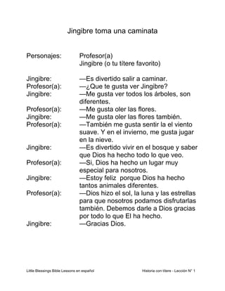 Little Blessings Bible Lessons en español Historia con títere - Lección N° 1
Jingibre toma una caminata
Personajes: Profesor(a)
Jingibre (o tu títere favorito)
Jingibre: —Es divertido salir a caminar.
Profesor(a): —¿Que te gusta ver Jingibre?
Jingibre: —Me gusta ver todos los árboles, son
diferentes.
Profesor(a): —Me gusta oler las flores.
Jingibre: —Me gusta oler las flores también.
Profesor(a): —También me gusta sentir la el viento
suave. Y en el invierno, me gusta jugar
en la nieve.
Jingibre: —Es divertido vivir en el bosque y saber
que Dios ha hecho todo lo que veo.
Profesor(a): —Si, Dios ha hecho un lugar muy
especial para nosotros.
Jingibre: —Estoy feliz porque Dios ha hecho
tantos animales diferentes.
Profesor(a): —Dios hizo el sol, la luna y las estrellas
para que nosotros podamos disfrutarlas
también. Debemos darle a Dios gracias
por todo lo que El ha hecho.
Jingibre: —Gracias Dios.
 