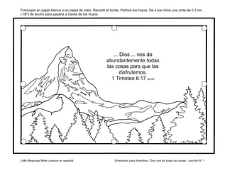 Little Blessings Bible Lessons en español Enlazando para divertirse - Dios nos da todas las cosas - Lección N° 1
Fotocopie en papel blanco o en papel de color. Recorte el borde. Perfore los hoyos. Dé a los niños una cinta de 0.3 cm
(1/8") de ancho para pasarla a través de los hoyos.
... Dios ... nos da
abundantemente todas
las cosas para que las
disfrutemos.
1 Timoteo 6:17 LBLA®
 