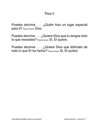 Little Blessings Bible Lessons en español Puedes decirme - Lección N° 1
Para tí
Puedes decirme . . . ¿Quién hizo un lugar especial
para ti? Pausa breve. Dios.
Puedes decirme . . . ¿Quiere Dios que tu tengas todo
lo que necesites? Pausa breve. Si, El quiere.
Puedes decirme . . . ¿Quiere Dios que disfrutes de
todo lo que El ha hecho? Pausa breve. Si, El quiere.
 