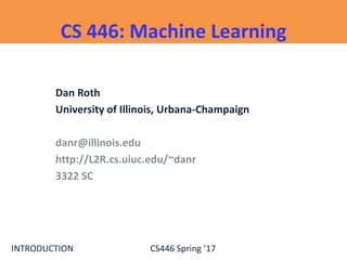 INTRODUCTION CS446 Spring ’17
CS 446: Machine Learning
Dan Roth
University of Illinois, Urbana-Champaign
danr@illinois.edu
http://L2R.cs.uiuc.edu/~danr
3322 SC
 