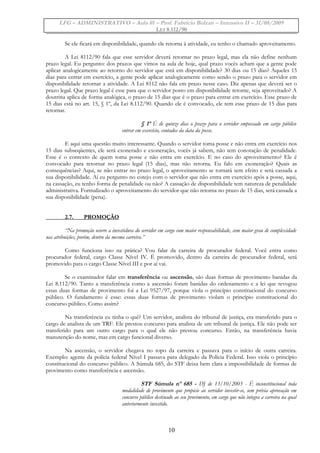 LFG – ADMINISTRATIVO – Aula 01 – Prof. Fabrício Bolzan – Intensivo II – 31/08/2009
LEI 8.112/90
Se ele ficará em disponibilidade, quando ele retorna à atividade, eu tenho o chamado aproveitamento.
A Lei 8112/90 fala que esse servidor deverá retornar no prazo legal, mas ela não define nenhum
prazo legal. Eu pergunto: dos prazos que vimos na aula de hoje, qual prazo vocês acham que a gente pode
aplicar analogicamente ao retorno do servidor que está em disponibilidade? 30 dias ou 15 dias? Aqueles 15
dias para entrar em exercício, a gente pode aplicar analogicamente como sendo o prazo para o servidor em
disponibilidade retornar a atividade. A Lei 8112 não fala em prazo nesse caso. Diz apenas que deverá ser o
prazo legal. Que prazo legal é esse para que o servidor posto em disponibilidade retorne, seja aproveitado? A
doutrina aplica de forma analógica, o prazo de 15 dias que é o prazo para entrar em exercício. Esse prazo de
15 dias está no art. 15, § 1º, da Lei 8.112/90. Quando ele é convocado, ele tem esse prazo de 15 dias para
retornar.
§ 1º É de quinze dias o prazo para o servidor empossado em cargo público
entrar em exercício, contados da data da posse.
E aqui uma questão muito interessante. Quando o servidor toma posse e não entra em exercício nos
15 dias subseqüentes, ele será exonerado e exoneração, vocês já sabem, não tem conotação de penalidade.
Esse é o contexto de quem toma posse e não entra em exercício. E no caso do aproveitamento? Ele é
convocado para retornar no prazo legal (15 dias), mas não retorna. Eu falo em exoneração? Quais as
consequências? Aqui, se não entrar no prazo legal, o aproveitamento se tornará sem efeito e será cassada a
sua disponibilidade. Aí eu pergunto no cotejo com o servidor que não entra em exercício após a posse, aqui,
na cassação, eu tenho forma de penalidade ou não? A cassação de disponibilidade tem natureza de penalidade
administrativa. Formalizado o aproveitamento do servidor que não retorna no prazo de 15 dias, será cassada a
sua disponibilidade (pena).
2.7. PROMOÇÃO
“Na promoção ocorre a investidura do servidor em cargo com maior responsabilidade, com maior grau de complexidade
nas atribuições, porém, dentro da mesma carreira.”
Como funciona isso na prática? Vou falar da carreira de procurador federal. Você entra como
procurador federal, cargo Classe Nível IV. É promovido, dentro da carreira de procurador federal, será
promovido para o cargo Classe Nível III e por aí vai.
Se o examinador falar em transferência ou ascensão, são duas formas de provimento banidas da
Lei 8.112/90. Tanto a transferência como a ascensão foram banidas do ordenamento e a lei que revogou
essas duas formas de provimento foi a Lei 9527/97, porque viola o princípio constitucional do concurso
público. O fundamento é esse: essas duas formas de provimento violam o princípio constitucional do
concurso público. Como assim?
Na transferência eu tinha o quê? Um servidor, analista do tribunal de justiça, era transferido para o
cargo de analista de um TRF. Ele prestou concurso para analista de um tribunal de justiça. Ele não pode ser
transferido para um outro cargo para o qual ele não prestou concurso. Então, na transferência havia
manutenção do nome, mas em cargo funcional diverso.
Na ascensão, o servidor chegava no topo da carreira e passava para o início de outra carreira.
Exemplo: agente da polícia federal Nível I passava para delegado da Polícia Federal. Isso viola o princípio
constitucional do concurso público. A Súmula 685, do STF deixa bem clara a impossibilidade de formas de
provimento como transferência e ascensão.
STF Súmula nº 685 - DJ de 13/10/2003 - É inconstitucional toda
modalidade de provimento que propicie ao servidor investir-se, sem prévia aprovação em
concurso público destinado ao seu provimento, em cargo que não integra a carreira na qual
anteriormente investido.
10
 