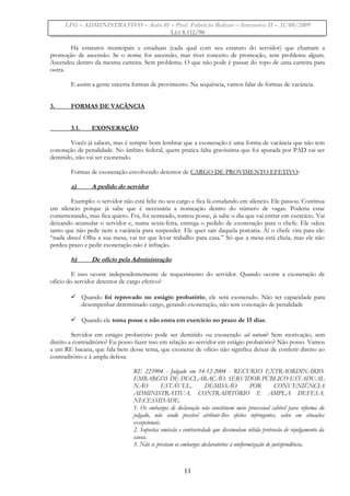 LFG – ADMINISTRATIVO – Aula 01 – Prof. Fabrício Bolzan – Intensivo II – 31/08/2009
LEI 8.112/90
Há estatutos municipais e estaduais (cada qual com seu estatuto do servidor) que chamam a
promoção de ascensão. Se o nome for ascensão, mas tiver conceito de promoção, sem problema algum.
Ascendeu dentro da mesma carreira. Sem problema. O que não pode é passar do topo de uma carreira para
outra.
E assim a gente encerra formas de provimento. Na sequência, vamos falar de formas de vacância.
3. FORMAS DE VACÂNCIA
3.1. EXONERAÇÃO
Vocês já sabem, mas é sempre bom lembrar que a exoneração é uma forma de vacância que não tem
conotação de penalidade. No âmbito federal, quem pratica falta gravíssima que foi apurada por PAD vai ser
demitido, não vai ser exonerado.
Formas de exoneração envolvendo detentor de CARGO DE PROVIMENTO EFETIVO:
a) A pedido do servidor
Exemplo: o servidor não está feliz no seu cargo e fica lá estudando em silencio. Ele passou. Continua
em silencio porque já sabe que é necessária a nomeação dentro do número de vagas. Poderia estar
comemorando, mas fica quieto. Foi, foi nomeado, tomou posse, já sabe o dia que vai entrar em exercício. Vai
deixando acumular o servidor e, numa sexta-feira, entrega o pedido de exoneração para o chefe. Ele odeia
tanto que não pede nem a vacância para suspender. Ele quer sair daquela porcaria. Aí o chefe vira para ele:
“nada disso! Olha a sua mesa, vai ter que levar trabalho para casa.” Só que a mesa está cheia, mas ele não
perdeu prazo e pedir exoneração não é infração.
b) De ofício pela Administração
E isso ocorre independentemente de requerimento do servidor. Quando ocorre a exoneração de
ofício do servidor detentor de cargo efetivo?
 Quando foi reprovado no estágio probatório, ele será exonerado. Não ter capacidade para
desempenhar determinado cargo, gerando exoneração, não tem conotação de penalidade
 Quando ele toma posse e não entra em exercício no prazo de 15 dias.
Servidor em estágio probatório pode ser demitido ou exonerado ad nutum? Sem motivação, sem
direito a contraditório? Eu posso fazer isso em relação ao servidor em estágio probatório? Não posso. Vamos
a um RE bacana, que fala bem desse tema, que exonerar de ofício não significa deixar de conferir direito ao
contraditório e à ampla defesa:
RE 223904 - Julgado em 14-12-2004 - RECURSO EXTRAORDINÁRIO.
EMBARGOS DE DECLARAÇÃO. SERVIDOR PÚBLICO ESTADUAL
NÃO ESTÁVEL. DEMISSÃO POR CONVENIÊNCIA
ADMINISTRATIVA. CONTRADITÓRIO E AMPLA DEFESA.
NECESSIDADE.
1. Os embargos de declaração não constituem meio processual cabível para reforma do
julgado, não sendo possível atribuir-lhes efeitos infringentes, salvo em situações
excepcionais.
2. Supostas omissão e contrariedade que dissimulam nítida pretensão de rejulgamento da
causa.
3. Não se prestam os embargos declaratórios à uniformização de jurisprudência.
11
 