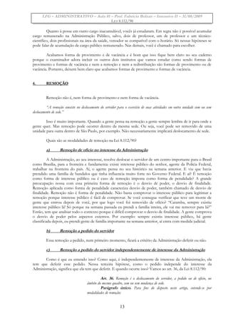 LFG – ADMINISTRATIVO – Aula 01 – Prof. Fabrício Bolzan – Intensivo II – 31/08/2009
LEI 8.112/90
Quanto à posse em outro cargo inacumulável, vocês já estudaram. Em regra não é possível acumular
cargo remunerado na Administração Público, salvo, dois de professor, um de professor e um técnico-
científico, dois profissionais na área da saúde, vereador se compatível com o horário. Só nessas hipóteses se
pode falar de acumulação de cargo público remunerado. Nas demais, você é chamado para escolher.
Acabamos forma de provimento e de vacância e é bom que isso fique bem claro no seu caderno
porque o examinador adora incluir os outros dois institutos que vamos estudar como sendo formas de
provimento e formas de vacância e nem a remoção e nem a redistribuição são formas de provimento ou de
vacância. Portanto, deixem bem claro que acabamos formas de provimento e formas de vacância.
4. REMOÇÃO
Remoção não é, nem forma de provimento e nem forma de vacância.
“A remoção consiste no deslocamento do servidor para o exercício de suas atividades em outra unidade com ou sem
deslocamento de sede.”
Isso é muito importante. Quando a gente pensa na remoção a gente sempre lembra de ir para onde a
gente quer. Mas remoção pode ocorrer dentro da mesma sede. Ou seja, você pode ser removido de uma
unidade para outra dentro de São Paulo, por exemplo. Não necessariamente implicará deslocamento de sede.
Quais são as modalidades de remoção na Lei 8.112/90?
a) Remoção de ofício no interesse da Administração
A Administração, ao seu interesse, resolve deslocar o servidor de um centro importante para o Brasil
como Brasília, para a fronteira e fundamenta: existe interesse público do senhor, agente da Polícia Federal,
trabalhar na fronteira do país. Aí, o agente pensa no seu histórico na semana anterior. E viu que havia
prendido uma família de bandidos que tinha influencia muito forte no Governo Federal. E aí? É remoção
como forma de interesse público ou é caso de remoção imposta como forma de penalidade? A grande
preocupação nossa com essa primeira forma de remoção é o desvio de poder, o desvio de finalidade.
Remoção aplicada como forma de penalidade caracteriza desvio de poder, também chamado de desvio de
finalidade. Remoção não é forma de penalidade. Não basta comprovar o interesse público para legitimar a
remoção porque interesse público é fácil de comprovar. Se você consegue verificar que teve um monte de
gente que entrou depois de você, por que logo você foi removido de ofício? “Caramba, sempre existiu
interesse público lá! Só porque na semana passada eu prendi a família inteira, ele vai me remover para lá?”
Então, tem que analisar todo o contexto porque é difícil comprovar o desvio de finalidade. A gente comprova
o desvio de poder pelos aspectos externos. Por exemplo: sempre existiu interesse público, há gente
classificada depois, eu prendi gente de família importante na semana anterior, aí entra com medida judicial.
b) Remoção a pedido do servidor
Essa remoção a pedido, num primeiro momento, ficará a critério da Administração deferir ou não.
c) Remoção a pedido do servidor independentemente de interesse da Administração
Como é que eu entendo isso? Como aqui, é independentemente de interesse da Administração, ela
tem que deferir esse pedido. Nessa terceira hipótese, como o pedido independe do interesse da
Administração, significa que ela tem que deferir. E quando ocorre isso? Vamos ao art. 36, da Lei 8.112/90:
Art. 36. Remoção é o deslocamento do servidor, a pedido ou de ofício, no
âmbito do mesmo quadro, com ou sem mudança de sede.
Parágrafo único. Para fins do disposto neste artigo, entende-se por
modalidades de remoção:
13
 