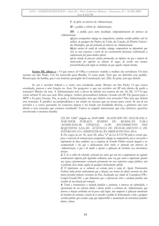 LFG – ADMINISTRATIVO – Aula 01 – Prof. Fabrício Bolzan – Intensivo II – 31/08/2009
LEI 8.112/90
I - de ofício, no interesse da Administração;
II - a pedido, a critério da Administração;
III - a pedido, para outra localidade, independentemente do interesse da
Administração:
a) para acompanhar cônjuge ou companheiro, também servidor público civil ou
militar, de qualquer dos Poderes da União, dos Estados, do Distrito Federal e
dos Municípios, que foi deslocado no interesse da Administração;
b) por motivo de saúde do servidor, cônjuge, companheiro ou dependente que
viva às suas expensas e conste do seu assentamento funcional, condicionada à
comprovação por junta médica oficial;
c) em virtude de processo seletivo promovido, na hipótese em que o número de
interessados for superior ao número de vagas, de acordo com normas
preestabelecidas pelo órgão ou entidade em que aqueles estejam lotados.
Inciso III, alínea a – O que temos aí? Olha o contexto: marido e mulher são servidores. Os dois
moram em São Paulo. Um foi removido para Brasília. O outro pede. Tem que ser deferido esse pedido.
Preservação da família, que é um instituto protegido da Constituição (art. 226). Se pede, tem que deferir.
Se um é servidor federal e o outro está estudando ainda. Moram em São Paulo. O que estava
estudando, passou e tem lotação no Acre. Eu pergunto: o que era servidor em SP tem direito de pedir a
remoção? Direito ele tem. A Administração tem o dever de deferir nos termos do art. 36, III, “a”? O que
vocês acham? É um caso real. Dois amigos. Ambos procuradores federais vivendo em SP. Ele passou para o
MPT e foi para Aracaju. Ela, se pede, a Administração tem que deferir essa remoção? Não tem que deferir
essa remoção. É pacífico na jurisprudência e até citado no recurso que eu trouxe para vocês. Se um já era
servidor e o outro, passando no concurso depois e foi lotado em localidade diversa, o primeiro não tem
direito a essa remoção que estamos estudando. Vamos ao julgado interessante que cita, inclusive, qeustões
envolvendo o instituto família:
STJ MS 12887 -Julgado em 24-09-2008 - MANDADO DE SEGURANÇA.
SERVIDOR PÚBLICO. PEDIDO DE REMOÇÃO PARA
ACOMPANHAR CÔNJUGE. NÃO ATENDIMENTO DOS
REQUISITOS LEGAIS. AUSÊNCIA DE DESLOCAMENTO E DE
INTERESSE DA ADMINISTRAÇÃO. ORDEM DENEGADA.
1. Da exegese do art. 36, inciso III, alínea "a" da Lei 8.112/90 pode-se extrair que,
para a concessão de remoção para acompanhar cônjuge ou companheiro, faz-se necessário o
implemento de duas condições: (a) a exigência de Servidor Público consorte daquele a ser
acompanhado e (b) que o deslocamento deste tenha se efetivado por interesse da
Administração, o que é de molde a afastar a aplicação do instituto, nas investiduras
iniciais.
2. É de se colher do relatado e provado nos autos que não há o cumprimento da segunda
condicionante imposta pelo legislador ordinário, uma vez que tanto o impetrante quanto
sua esposa experimentam o primeiro provimento em seus respectivos cargos públicos, não
se podendo, desse modo, cogitar de qualquer deslocamento sofrido.
3. O impetrante, ao se submeter ao certame para o cargo de Agente Penitenciário
Federal, tinha prévio conhecimento que a lotação, nos termos do edital, ocorreria nos dois
únicos presídios federais existentes no País, localizados nas cidade de Catanduvas/PR e
Campo Grande/MS, o que demonstra que a repercussão sobre a unidade familiar não
resultou de sua lotação por remoção.
4. Tende a traumatizar a unidade familiar e, portanto, o interesse da coletividade, o
afastamento do seu convívio diário e direto, porém a estrutura da Administração, que
observa a lotação atribuída em lei para cada órgão, não comporta à aplicação imoderada
do instituto da remoção, a ponto de se conceder o pedido de deslocamento a todo e qualquer
servidor público que assuma cargo que impossibilite a manutenção da convivência familiar
diária e direta.
14
 