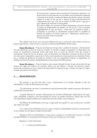 LFG – ADMINISTRATIVO – Aula 01 – Prof. Fabrício Bolzan – Intensivo II – 31/08/2009
LEI 8.112/90
5. Em que pesem os relevantes motivos invocados pelo recorrente para demonstrar o seu
premente desejo de residir juntamente com sua família, não ficou devidamente comprovada
a subsunção de sua situação a nenhuma das hipóteses que prevêem a remoção como direito
subjetivo do Servidor, de sorte que deve se submeter ao juízo de discricionariedade da
Administração; anote-se que, neste caso, na estrutura do GDF não há o cargo para o
qual o impetrante foi selecionado em certame público.
6. O interesse público, eixo axiomático do Direito Administrativo, está patente e presente
na proteção na unidade familiar, que segundo o art. 226 da CF é a base da sociedade,
independentemente da causa que aparta o convívio entre seus integrantes; contudo, a
peculiaridade da inexistência de estabelecimento prisional federal na localidade do
domicílio dos familiares do Servidor impede que a Administração contribua para a
preservação do núcleo íntimo de sua família.
7. Ordem denegada.
Esse julgado trata de um caso um pouco diferente do que eu mencionei. Aqui, ambos estavam no
primeiro provimento e antes de fazer o concurso já sabiam da possibilidade de ficar longe.
Inciso III, alínea b – Trata de outra hipótese em que, feito o pedido de remoção, a Administração
tem que deferir por motivo de saúde do servidor. O servidor, cônjuge, companheiro ou dependente que
conste do assentamento funcional. Então, não basta viver às custas do servidor. Tem que constar o
assentamento funcional. No ato da posse, vocês vão preencher um formulário, contando um pouco da vida
de vocês, quem é dependente e quem não é. Então, esse formulário se chama assentamento funcional. Então,
em se tratando de problemas de saúde, do servidor ou de seu companheiro/cônjuge ou dependente, ele
também tem direito à remoção, independentemente da aceitação da Administração.
Inciso III, alínea c – Trata da hipótese mais comum. Quando há mais do que interessados do que
número de vagas em concurso de remoção. Então, tem que deferir a remoção em processo seletivo
promovido na hipótese em que o número de interessados for superior do que o número de vagas. É o típico
exemplo de concurso de remoção.
5. REDISTRIBUIÇÃO
Na remoção, o que fica bem claro é que o deslocamento é do servidor. Quando eu falo em
redistribuição, eu falo em deslocamento do cargo.
“Na redistribuição o que temos é o deslocamento do cargo de provimento efetivo, ocupado ou vago para outro órgão ou
entidade dentro do mesmo Poder.
A grande diferença é: remoção: deslocamento do servidor; redistribuição: deslocamento do cargo.
Aqui, a finalidade é adequar as reais necessidades do serviço aos quadros funcionais. Aquele cargo não tem
mais importância naquela unidade, mas é importante em outra. Então, vamos adequá-lo.
Na definição de redistribuição, vimos que o cargo pode ser ocupado. E o que eu faço com o servidor
que ocupa esse cargo?
“Se o servidor não for redistribuído junto com o cargo, ou ele ficará em disponibilidade ou prestará exercício provisório
de suas atividades em outro órgão ou entidade do mesmo Poder.”
Quando eu falo em redistribuição e o cargo estiver ocupado, se o servidor não for junto, ou ele fica
em disponibilidade, ou desempenha de forma provisória suas atividades em outro órgão.
Requisitos a serem observados:
o I - interesse da administração;
15
 