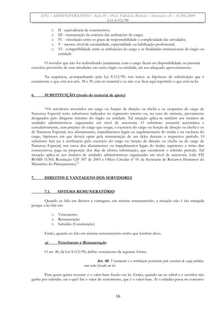 LFG – ADMINISTRATIVO – Aula 01 – Prof. Fabrício Bolzan – Intensivo II – 31/08/2009
LEI 8.112/90
o II - equivalência de vencimentos;
o III - manutenção da essência das atribuições do cargo;
o IV - vinculação entre os graus de responsabilidade e complexidade das atividades;
o V - mesmo nível de escolaridade, especialidade ou habilitação profissional;
o VI - compatibilidade entre as atribuições do cargo e as finalidades institucionais do órgão ou
entidade.
O servidor que não for redistribuído juntamente com o cargo ficará em disponibilidade ou prestará
exercício provisório de suas atividades em outro órgão ou entidade, até seu adequado aproveitamento.
Na sequência, acompanhando pela Lei 8.112/90, nós temos as hipóteses de substituição que é
exatamente o que está nos arts. 38 e 39, está no material e eu não vou ficar aqui repetindo o que está na lei.
6. SUBSTITUIÇÃO (tirado do material de apoio)
“Os servidores investidos em cargo ou função de direção ou chefia e os ocupantes de cargo de
Natureza Especial terão substitutos indicados no regimento interno ou, no caso de omissão, previamente
designados pelo dirigente máximo do órgão ou entidade. Tal situação aplica-se também aos titulares de
unidades administrativas organizadas em nível de assessoria. O substituto assumirá automática e
cumulativamente, sem prejuízo do cargo que ocupa, o exercício do cargo ou função de direção ou chefia e os
de Natureza Especial, nos afastamentos, impedimentos legais ou regulamentares do titular e na vacância do
cargo, hipóteses em que deverá optar pela remuneração de um deles durante o respectivo período. O
substituto fará jus à retribuição pelo exercício do cargo ou função de direção ou chefia ou de cargo de
Natureza Especial, nos casos dos afastamentos ou impedimentos legais do titular, superiores a trinta dias
consecutivos, paga na proporção dos dias de efetiva substituição, que excederem o referido período. Tal
situação aplica-se aos titulares de unidades administrativas organizadas em nível de assessoria (vide STJ
ROMS 11343; Resolução CJF 307 de 2003 e Ofício Circular nº 01 da Secretaria de Recursos Humanos do
Ministério do Planejamento).”
7. DIREITOS E VANTAGENS DOS SERVIDORES
7.1. SISTEMA REMUNERATÓRIO
Quando eu falo em direitos e vantagens, em sistema remuneratório, a situação não é tão tranquila
porque a lei fala em:
o Vencimento
o Remuneração
o Subsídio (Constituição)
Então, quando eu falo em sistema remuneratório tenho que lembrar disso.
a) Vencimento e Remuneração
O art. 40, da Lei 8.112/90, define vencimento da seguinte forma:
Art. 40. Vencimento é a retribuição pecuniária pelo exercício de cargo público,
com valor fixado em lei.
Para quem quiser resumir: é o valor-base fixado em lei. Então, quando sai no edital e o servidor não
ganha por subsídio, sai o quê? Sai o valor do vencimento, que é o valor-base. Aí o cidadão passa no concurso
16
 