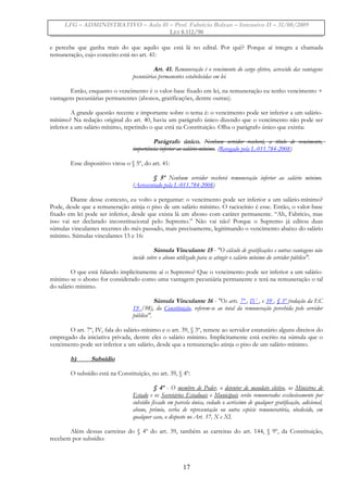 LFG – ADMINISTRATIVO – Aula 01 – Prof. Fabrício Bolzan – Intensivo II – 31/08/2009
LEI 8.112/90
e percebe que ganha mais do que aquilo que está lá no edital. Por quê? Porque aí integra a chamada
remuneração, cujo conceito está no art. 41:
Art. 41. Remuneração é o vencimento do cargo efetivo, acrescido das vantagens
pecuniárias permanentes estabelecidas em lei.
Então, enquanto o vencimento é o valor-base fixado em lei, na remuneração eu tenho vencimento +
vantagens pecuniárias permanentes (abonos, gratificações, dentre outras).
A grande questão recente e importante sobre o tema é: o vencimento pode ser inferior a um salário-
mínimo? Na redação original do art. 40, havia um parágrafo único dizendo que o vencimento não pode ser
inferior a um salário mínimo, repetindo o que está na Constituição. Olha o parágrafo único que existia:
Parágrafo único. Nenhum servidor receberá, a título de vencimento,
importância inferior ao salário-mínimo. (Revogado pela L-011.784-2008)
Esse dispositivo virou o § 5º, do art. 41:
§ 5º Nenhum servidor receberá remuneração inferior ao salário mínimo.
(Acrescentado pela L-011.784-2008)
Diante desse contexto, eu volto a perguntar: o vencimento pode ser inferior a um salário-mínimo?
Pode, desde que a remuneração atinja o piso de um salário mínimo. O raciocínio é esse. Então, o valor-base
fixado em lei pode ser inferior, desde que exista lá um abono com caráter permanente. “Ah, Fabrício, mas
isso vai ser declarado inconstitucional pelo Supremo.” Não vai não! Porque o Supremo já editou duas
súmulas vinculantes recentes do mês passado, mais precisamente, legitimando o vencimento abaixo do salário
mínimo. Súmulas vinculantes 15 e 16:
Súmula Vinculante 15 - "O cálculo de gratificações e outras vantagens não
incide sobre o abono utilizado para se atingir o salário mínimo do servidor público".
O que está falando implicitamente aí o Supremo? Que o vencimento pode ser inferior a um salário-
mínimo se o abono for considerado como uma vantagem pecuniária permanente e terá na remuneração o tal
do salário mínimo.
Súmula Vinculante 16 - "Os arts. 7º , IV , e 39 , § 3º (redação da EC
19 /98), da Constituição, referem-se ao total da remuneração percebida pelo servidor
público".
O art. 7º, IV, fala do salário-mínimo e o art. 39, § 3º, remete ao servidor estatutário alguns direitos do
empregado da iniciativa privada, dentre eles o salário mínimo. Implicitamente está escrito na súmula que o
vencimento pode ser inferior a um salário, desde que a remuneração atinja o piso de um salário-mínimo.
b) Subsídio
O subsídio está na Constituição, no art. 39, § 4º:
§ 4º - O membro de Poder, o detentor de mandato eletivo, os Ministros de
Estado e os Secretários Estaduais e Municipais serão remunerados exclusivamente por
subsídio fixado em parcela única, vedado o acréscimo de qualquer gratificação, adicional,
abono, prêmio, verba de representação ou outra espécie remuneratória, obedecido, em
qualquer caso, o disposto no Art. 37, X e XI.
Além dessas carreiras do § 4º do art. 39, também as carreiras do art. 144, § 9º, da Constituição,
recebem por subsídio:
17
 
