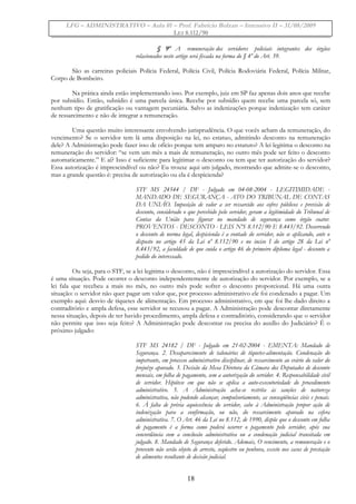 LFG – ADMINISTRATIVO – Aula 01 – Prof. Fabrício Bolzan – Intensivo II – 31/08/2009
LEI 8.112/90
§ 9º A remuneração dos servidores policiais integrantes dos órgãos
relacionados neste artigo será fixada na forma do § 4º do Art. 39.
São as carreiras policiais Polícia Federal, Polícia Civil, Polícia Rodoviária Federal, Polícia Militar,
Corpo de Bombeiro.
Na prática ainda estão implementando isso. Por exemplo, juiz em SP faz apenas dois anos que recebe
por subsídio. Então, subsídio é uma parcela única. Recebe por subsídio quem recebe uma parcela só, sem
nenhum tipo de gratificação ou vantagem pecuniária. Salvo as indenizações porque indenização tem caráter
de ressarcimento e não de integrar a remuneração.
Uma questão muito interessante envolvendo jurisprudência. O que vocês acham da remuneração, do
vencimento? Se o servidor tem lá uma disposição na lei, no estatuo, admitindo desconto na remuneração
dele? A Administração pode fazer isso de ofício porque tem amparo no estatuto? A lei legitima o desconto na
remuneração do servidor: “se vem um mês a mais de remuneração, no outro mês pode ser feito o desconto
automaticamente.” E aí? Isso é suficiente para legitimar o desconto ou tem que ter autorização do servidor?
Essa autorização é imprescindível ou não? Eu trouxe aqui um julgado, mostrando que admite-se o desconto,
mas a grande questão é: precisa de autorização ou ela é despicienda?
STF MS 24544 / DF - Julgado em 04-08-2004 - LEGITIMIDADE -
MANDADO DE SEGURANÇA - ATO DO TRIBUNAL DE CONTAS
DA UNIÃO. Imposição de valor a ser ressarcido aos cofres públicos e previsão de
desconto, considerado o que percebido pelo servidor, geram a legitimidade do Tribunal de
Contas da União para figurar no mandado de segurança como órgão coator.
PROVENTOS - DESCONTO - LEIS NºS 8.112/90 E 8.443/92. Decorrendo
o desconto de norma legal, despicienda é a vontade do servidor, não se aplicando, ante o
disposto no artigo 45 da Lei nº 8.112/90 e no inciso I do artigo 28 da Lei nº
8.443/92, a faculdade de que cuida o artigo 46 do primeiro diploma legal - desconto a
pedido do interessado.
Ou seja, para o STF, se a lei legitima o desconto, não é imprescindível a autorização do servidor. Essa
é uma situação. Pode ocorrer o desconto independentemente de autorização do servidor. Por exemplo, se a
lei fala que recebeu a mais no mês, no outro mês pode sofrer o desconto proporcional. Há uma outra
situação: o servidor não quer pagar um valor que, por processo administrativo ele foi condenado a pagar. Um
exemplo aqui: desvio de tíquetes de alimentação. Em processo administrativo, em que foi lhe dado direito a
contraditório e ampla defesa, esse servidor se recusou a pagar. A Administração pode descontar diretamente
nessa situação, depois de ter havido procedimento, ampla defesa e contraditório, considerando que o servidor
não permite que isso seja feito? A Administração pode descontar ou precisa do auxílio do Judiciário? É o
próximo julgado:
STF MS 24182 / DF - Julgado em 21-02-2004 - EMENTA: Mandado de
Segurança. 2. Desaparecimento de talonários de tíquetes-alimentação. Condenação do
impetrante, em processo administrativo disciplinar, de ressarcimento ao erário do valor do
prejuízo apurado. 3. Decisão da Mesa Diretora da Câmara dos Deputados de desconto
mensais, em folha de pagamento, sem a autorização do servidor. 4. Responsabilidade civil
de servidor. Hipótese em que não se aplica a auto-executoriedade do procedimento
administrativo. 5. A Administração acha-se restrita às sanções de natureza
administrativa, não podendo alcançar, compulsoriamente, as conseqüências civis e penais.
6. À falta de prévia aquiescência do servidor, cabe à Administração propor ação de
indenização para a confirmação, ou não, do ressarcimento apurado na esfera
administrativa. 7. O Art. 46 da Lei no 8.112, de 1990, dispõe que o desconto em folha
de pagamento é a forma como poderá ocorrer o pagamento pelo servidor, após sua
concordância com a conclusão administrativa ou a condenação judicial transitada em
julgado. 8. Mandado de Segurança deferido. Ademais, O vencimento, a remuneração e o
provento não serão objeto de arresto, seqüestro ou penhora, exceto nos casos de prestação
de alimentos resultante de decisão judicial.
18
 