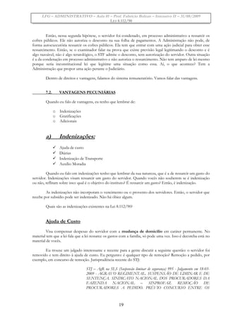 LFG – ADMINISTRATIVO – Aula 01 – Prof. Fabrício Bolzan – Intensivo II – 31/08/2009
LEI 8.112/90
Então, nessa segunda hipótese, o servidor foi condenado, em processo administrativo a ressarcir os
cofres públicos. Ele não autoriza o desconto na sua folha de pagamentos. A Administração não pode, de
forma autoexecutória ressarcir os cofres públicos. Ela tem que entrar com uma ação judicial para obter esse
ressarcimento. Então, se o examinador falar na prova que existe previsão legal legitimando o desconto e é
algo razoável, não é algo teratológico, o STF admite o desconto, sem autorização do servidor. Outra situação
é a da condenação em processo administrativo e não autoriza o ressarcimento. Não tem amparo de lei mesmo
porque seria inconstitucional lei que legitime uma situação como essa. Aí, o que acontece? Tem a
Administração que propor uma ação perante o Judiciário.
Dentro de direitos e vantagens, falamos do sistema remuneratório. Vamos falar das vantagens.
7.2. VANTAGENS PECUNIÁRIAS
Quando eu falo de vantagens, eu tenho que lembrar de:
o Indenizações
o Gratificações
o Adicionais
a) Indenizações:
 Ajuda de custo
 Diárias
 Indenização de Transporte
 Auxílio Moradia
Quando eu falo em indenizações tenho que lembrar da sua natureza, que é a de ressarcir um gasto do
servidor. Indenizações visam ressarcir um gasto do servidor. Quando vocês não souberem se é indenização
ou não, reflitam sobre isso: qual é o objetivo do instituto? É ressarcir um gasto? Então, é indenização.
As indenizações não incorporam o vencimento ou o provento dos servidores. Então, o servidor que
recebe por subsídio pode ser indenizado. Não há óbice algum.
Quais são as indenizações existentes na Lei 8.112/90?
Ajuda de Custo
Visa compensar despesas do servidor com a mudança de domicílio em caráter permanente. No
material tem que a lei fala que a lei ressarce os gastos com a família, só pode uma vez. Isso é decoreba está no
material de vocês.
Eu trouxe um julgado interessante e recente para a gente discutir a seguinte questão: o servidor foi
removido e tem direito à ajuda de custo. Eu pergunto: é qualquer tipo de remoção? Remoção a pedido, por
exemplo, em concurso de remoção. Jurisprudência recente do STJ:
STJ – AgR na SLS (Suspensão liminar de segurança) 995 - Julgamento em 18-03-
2009 - AGRAVO REGIMENTAL. SUSPENSÃO DE LIMINAR E DE
SENTENÇA. SINDICATO NACIONAL DOS PROCURADORES DA
FAZENDA NACIONAL – SINPROFAZ. REMOÇÃO DE
PROCURADORES A PEDIDO. PRÉVIO CONCURSO ENTRE OS
19
 