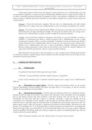 LFG – ADMINISTRATIVO – Aula 01 – Prof. Fabrício Bolzan – Intensivo II – 31/08/2009
LEI 8.112/90
O provimento pode envolver tanto esse primeiro contato da pessoa com a Administração, que seria
um provimento originário; ou a pessoa já está na Administração Pública e passa a ocupar um novo cargo. Aí
eu tenho o chamado provimento derivado. No primeiro vínculo, o provimento é originário. Se o vínculo já
existe, eu tenho o chamado provimento derivado. Vou dar alguns exemplos (já já a gente fala de todos, mas
só para ilustrar):
Nomeação – Forma de provimento originário. Ela não estava na Administração, não tinha vínculo
algum nem com o cargo e nem com a Administração e, com a nomeação, ela estabelece esse vínculo.
Promoção – O servidor já está na Administração Pública. Ele ingressou num cargo classe nível IV e foi
promovido para um cargo nível III, por exemplo. Se tem agora um vínculo com o novo cargo, mas o
vínculo com a Administração já existia, eu tenho exemplo de provimento derivado.
Vacância – Esse provimento é diferente. Enquanto o provimento é o ato que estabelece o vínculo, a
vacância é o provimento que desfaz o vínculo da pessoa com a Administração ou com o cargo
anteriormente ocupado. Então, o servidor é demitido. A demissão é ato de provimento que desfaz o
vínculo da pessoa com a Administração. Mas há outros atos de vacância em que o vínculo não é
desfeito com a Administração, mas com o cargo anteriormente ocupado. Exemplo: promoção.
Pensem comigo: promoção é tanto forma de provimento como forma de vacância. Ingressou no
cargo classe nível IV (provimento) e deixou o cargo nível III (vacância).
Mais interessante do que saber o que é provimento e o que é vacância, são as formas de provimento
e as formas de vacância. A partir de agora vamos trabalhar com mais um tópico da Lei 8.112/90 que envolve,
exatamente, formas de provimento.
2. FORMAS DE PROVIMENTO
2.1. NOMEAÇÃO
É a primeira forma de provimento que temos que estudar.
“Nomeação é o ato que materializa o provimento originário da pessoa ao cargo público.”
E esse ato de nomeação, que é o primeiro vínculo da pessoa com o cargo e com a Administração,
pode ser:
a) Nomeação em caráter efetivo – Envolve cargos de provimento efetivo ou de carreira.
Envolve, basicamente, concurso público. Para falar em cargo efetivo ou de carreiro, eu falo de concurso
público, de necessidade de concurso público.
b) Nomeação em comissão – Envolve cargos de confiança, inclusive na condição de interino.
Quando eu falo em cargo em comissão, vocês sabem: livre nomeação e livre exoneração. Se é livre, significa
que eu não preciso motivar nem para contratar e nem para exonerar. Isso está na CF, art. 37, II. A
Constituição, ao falar nisso, fala que a regra é o concurso, ressalvado o cargo em comissão, de livre
exoneração e livre nomeação. E mais: quando eu falo de cargo em comissão, além do art. 37, II, o inciso V
deixa bem claro o quê? Que cargo em comissão pode ser ocupado por quem prestou concurso ou não. Na
prática, quem ocupa o cargo em comissão, é aquele que não prestou concurso público. Mas pode ser o que
prestou. A Constituição, art. 37, V, deixa bem claro: o mínimo do cargo em comissão deve ser ocupado por
detentor de cargo efetivo nos termos da lei. E não há lei que fale disso, a não ser no que se refere a algumas
carreiras específicas. Na prática, cargo em comissão, é aquele que ajudou na campanha política, que não tem
vínculo através de concurso público.
Após a nomeação, tranquilo, você tem o direito à posse. E no que consiste a posse?
2
 
