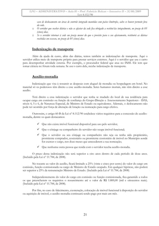 LFG – ADMINISTRATIVO – Aula 01 – Prof. Fabrício Bolzan – Intensivo II – 31/08/2009
LEI 8.112/90
caso de deslocamento em áreas de controle integrado mantidas com países limítrofes, salvo se houver pernoite fora
da sede.
o O servidor que receber diárias e não se afastar da sede fica obrigado a restituí-las integralmente, no prazo de 05
(cinco) dias.
o Se o servidor retornar à sede em prazo menor do que o previsto para o seu afastamento, restituirá as diárias
recebidas em excesso, no prazo de 05 (cinco) dias.
Indenização de transporte
Além da ajuda de custo, além das diárias, temos também as indenizações de transporte. Aqui o
servidor utiliza meio de transporte próprio para prestar serviços externos. Aqui é o servidor que usa o carro
para desempenhar atividade externa. Por exemplo, o procurador federal que atua no INSS. Ele tem que
tomar ciência no fórum toda semana. Se usa o carro dele, recebe indenização de transporte.
Auxílio-moradia
Indenização que visa à ressarcir as despesas com aluguel de moradia ou hospedagem em hotel. No
material só os poderosos têm direito a esse auxílio-moradia. Seres humanos mortais, não têm direito a esse
auxílio.
Terá direito a essa indenização o servidor que tenha se mudado do local de sua residência para
ocupar cargo em comissão ou função de confiança do Grupo-Direção e Assessoramento Superiores - DAS,
níveis 4, 5 e 6, de Natureza Especial, de Ministro de Estado ou equivalentes. Ademais, o deslocamento não
pode ter ocorrido por força de alteração de lotação ou nomeação para cargo efetivo.
Outrossim, o artigo 60-B da Lei nº 8.112/90 estabelece vários requisitos para a concessão do auxílio-
moradia, dentre os quais destacamos:
 Que não exista imóvel funcional disponível para uso pelo servidor;
 Que o cônjuge ou companheiro do servidor não ocupe imóvel funcional;
 Que o servidor ou seu cônjuge ou companheiro não seja ou tenha sido proprietário,
promitente comprador, cessionário ou promitente cessionário de imóvel no Município aonde
for exercer o cargo, nos doze meses que antecederem a sua nomeação;
 Que nenhuma outra pessoa que resida com o servidor receba auxílio-moradia.
O prazo dessa indenização não será superior a oito anos dentro de cada período de doze anos.
(Incluído pela Lei nº 11.784, de 2008).
No tocante ao valor do auxílio, ficará limitado a 25% (vinte e cinco por cento) do valor do cargo em
comissão, função comissionada ou cargo de Ministro de Estado ocupado. Em qualquer hipótese, não poderá
ser superior a 25% da remuneração Ministro de Estado. (Incluído pela Lei nº 11.784, de 2008)
Independentemente do valor do cargo em comissão ou função comissionada, fica garantido a todos
os que preencherem os requisitos o ressarcimento até o valor de R$ 1.800,00 (mil e oitocentos reais).
(Incluído pela Lei nº 11.784, de 2008).
Por fim, no caso de falecimento, exoneração, colocação de imóvel funcional à disposição do servidor
ou aquisição de imóvel, o auxílio-moradia continuará sendo pago por mais um mês.
21
 