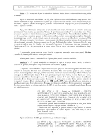 LFG – ADMINISTRATIVO – Aula 01 – Prof. Fabrício Bolzan – Intensivo II – 31/08/2009
LEI 8.112/90
Posse – “É o ato por meio do qual são cometidas as atribuições, direitos, deveres e responsabilidades do cargo público
ao servidor.”
Agora eu posso falar em servidor. Ou seja, com a posse eu tenho a investidura no cargo público. Isso
é muito importante. É aqui, no momento da posse que eu posso falar em servidor. Até o ato de nomeação, eu
não tenho a figura do servidor. Com a posse, eu tenho a investidura em cargo público, consequentemente, eu
tenho a figura do servidor.
Aqui, uma observação interessante a ser discutida com vocês. Investidura é a mesma coisa que
provimento? Tem doutrina que classifica: “formas de provimento/investidura”. É correto falar isso? Aí eu
estou com o professor Márcio Cammarosano, da PUC/SP, citado por Celso Antonio Bandeira de Mello em
seu livro, que fala o seguinte: quando eu falo em investidura, eu falo numa operação complexa. Operação
complexa porque envolve atos do Estado e atos do interessado, no caso, o servidor. Isso é investidura. Olha
como é diferente: nomeação é provimento e na nomeação não há nenhuma interferência do interessado que
não pode exigir nomeação. Então, nomeação envolve ato do Estado. Investidura é diferente. Envolve uma
operação complexa: atos do Estado e do interessado/investidor. O interessado tem que comparecer à
Administração, levar a documentação e aí tomar posse. Com a posse, eu tenho a investidura no cargo
público.
O examinador gosta muito de prazo. Qual é o prazo da nomeação para tomar posse? 30 dias,
contados da data da publicação do ato de provimento.
Tomou posse começa a trabalhar? Não. Após a posse, tem o chamado exercício.
Exercício – “É o efetivo desempenho das atribuições do cargo ou da função pública.” Esse, o chamado
exercício. E qual é o prazo para o empossado entrar em exercício? 15 dias.
O Supremo Tribunal Federal sempre entendeu que o aprovado em concurso público não tem direito
subjetivo à nomeação. Ele tem mera expectativa de direito. Mas essa questão, graças a Deus, avançou,
evoluiu. Concurso público: 200 vagas, 200 mil candidatos inscritos a 200 reais a inscrição. Muito dinheiro que
entra para a Administração. Depois de 2 anos, prorrogados por mais 2 anos, ou seja, depois de 4 anos,
chamou 2 candidatos. Foram aprovados 500 candidatos. Depois de 4 anos foram apenas 2 candidatos
chamados. E os demais aprovados dentro do número de vagas, têm ou não direito público subjetivo à
nomeação? Graças a Deus a jurisprudência do STJ, desde 2007, vem entendendo que sim, que o
candidato aprovado dentro do número de vagas previstas no edital tem direito subjetivo à nomeação.
Por isso, uma evolução ao primeiro raciocínio do STF. Se não fosse assim, a moralidade estaria ferida. Trouxe
um julgado deste ano:
STJ RMS 27508 / DF - Julgado em 16-04-2009 - DIREITO
ADMINISTRATIVO. RECURSO ORDINÁRIO EM MANDADO DE
SEGURANÇA. CONCURSO PÚBLICO. PROFESSOR DA REDE DE
ENSINO DO DISTRITO FEDERAL. NOMEAÇÃO. CANDIDATO
CLASSIFICADO DENTRO DO NÚMERO DE VAGAS PREVISTO
NO EDITAL. RECURSO PROVIDO.
1. O candidato aprovado dentro do número de vagas previsto no edital possui direito
subjetivo à nomeação para o cargo que concorreu. Precedentes do STJ.
2. Hipótese em que o impetrante foi aprovado dentro das vagas previstas no concurso
público para cargo de professor de História, Regional Gama, turno diurno, da rede de
ensino do Distrito Federal.
3. Recurso ordinário provido.
Agora uma decisão do STF, que já melhorou, já evoluiu no tempo:
RE 227480 / RJ - Julgamento: 16/09/2008 - EMENTA: DIREITOS
CONSTITUCIONAL E ADMINISTRATIVO. NOMEAÇÃO DE
APROVADOS EM CONCURSO PÚBLICO. EXISTÊNCIA DE
3
 