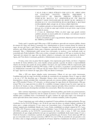 LFG – ADMINISTRATIVO – Aula 01 – Prof. Fabrício Bolzan – Intensivo II – 31/08/2009
LEI 8.112/90
VAGAS PARA CARGO PÚBLICO COM LISTA DE APROVADOS
EM CONCURSO VIGENTE: DIREITO ADQUIRIDO E
EXPECTATIVA DE DIREITO. DIREITO SUBJETIVO À
NOMEAÇÃO. RECUSA DA ADMINISTRAÇÃO EM PROVER
CARGOS VAGOS: NECESSIDADE DE MOTIVAÇÃO. ARTIGOS 37,
INCISOS II E IV, DA CONSTITUIÇÃO DA REPÚBLICA. RECURSO
EXTRAORDINÁRIO AO QUAL SE NEGA PROVIMENTO.
1. Os candidatos aprovados em concurso público têm direito subjetivo à nomeação para a
posse que vier a ser dada nos cargos vagos existentes ou nos que vierem a vagar no prazo
de validade do concurso.
2. A recusa da Administração Pública em prover cargos vagos quando existentes
candidatos aprovados em concurso público deve ser motivada, e esta motivação é suscetível
de apreciação pelo Poder Judiciário.
3. Recurso extraordinário ao qual se nega provimento. (Repercussão Geral reconhecida no
RE 598099 em 24-04-2009)
Então, qual é a questão aqui? Olha como o STF já melhorou: aprovado em concurso público, dentro
do número de vagas, tem direito à nomeação. Se a Administração se recusa a nomear dentro do número de
vagas, ela tem que fazer o quê? Motivar. Exemplo: crise financeira. E essa motivação pode ser apreciada,
inclusive, pelo Poder Judiciário. Então, para o Supremo, aprovado dentro do número de vagas tem direito à
nomeação. Mas a Administração pode recusar essa convocação, se motivar e essa motivação pode ser
controlada pelo Poder Judiciário. Olha como evoluiu a situação em relação ao STF que se resumia em dizer:
“aprovado em número de vagas não tem direito subjetivo à nomeação, tem mera expectativa de direito.”
Agora, não! Tem direito à nomeação, podendo a Administração recusar a nomeação, mas só se motivar.
O tema, como visto na parte final do julgado, virou repercussão geral. Então, em breve o Supremo
vai decidir de forma definitiva isso, como decidiu semana passada a questão do direito à responsabilidade
objetiva do terceiro não usuário de serviço público. Em breve, isso aqui também. Olha lá a repercussão geral
reconhecida no RE 598099 em abril de 1999. Então, o STF vai, em breve, ou pacificar o posicionamento dele
ou, simplesmente concordar com o STJ que não faz muitos óbices à convocação dos aprovados no número
de vagas. Aprovou no número de vagas, para o STJ, tem direito à nomeação.
Aliás, o STJ tem alguns julgados muito interessantes. Olhem só um caso muito interessante.
Candidata aprovada em cargo envolvendo atividade de veterinária de um município. Havia 11 vagas no edital
e ela era a 12ª. Ela descobriu que o Município firmava vários convênios com empresas privadas para
desempenhar a mesma atividade dela: veterinária aprovada em concurso público esperando ser chamada. O
que o STJ entendeu? Chame a 12ª colocada e os demais porque há vagas dentro da Administração. Olha que
avanço! Não só as vagas previstas no edital. Se o candidato consegue comprovar que há outras vagas por aí,
em desvio de função, ou seja, a Administração contrata empresas privadas, firma convênios com empresas
privadas justamente para desempenhar atividades dos concursados. Muito boa essa posição.
Salvo carreiras importantes, como magistratura, defensoria pública, para burlar esse posicionamento,
o que a Administração vai fazer? Se valer do cadastro de reserva. Vai ser tudo cadastro de reserva. Aí vai dar
trabalho para o candidato fazer o levantamento de qual o número de vagas para exigir a sua nomeação se
estiver aprovado dentro deste número, mas cabe ao MP e às demais entidades, coibir essa prática.
O que é importante que vocês saibam na sequência? O tema polêmico do estágio probatório. Por que
é polêmico na Lei 8.112/90? Porque o art. 20 da lei, que trata do prazo, na redação original, estabelecia 24
meses para o estágio probatório. E isso estava em consonância com a Constituição de 1988, que tinha
redação original para estabilidade falando em 2 anos. Então, estabilidade na redação original da CF, 2 anos.
Em 1998, a EC-19 passou a exigir, para adquirir estabilidade, 3 anos. O Chefe do Executivo, por meio da MP
431/2008, consolidou na Lei 8.112/90 o posicionamento da União sobre o tema. A AGU tem súmula
administrativa de que estágio probatório tem que ser equivalente à estabilidade desde muito tempo. E vem o
Chefe do Executivo e transforma o período do estágio probatório para 36 meses. Vocês sabem que MP tem
que ser convertida em lei. A lei que converteu a MP 431 foi a Lei 11784, de setembro do ano passado e essa
lei voltou a dar ao estágio probatório o período de 24 meses. Qual foi o fundamento do relator, ao converter
4
 