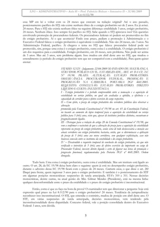 LFG – ADMINISTRATIVO – Aula 01 – Prof. Fabrício Bolzan – Intensivo II – 31/08/2009
LEI 8.112/90
essa MP em lei e voltar com os 24 meses que estavam na redação original? Até o ano passado,
posicionamento pacífico do STJ: não existe nenhum óbice de o estágio probatório ser de 2 anos. Eu já avisei.
24 meses. Para o STJ não existia nenhum óbice na seguinte diferença: estabilidade 3 anos, estágio probatório,
24 meses. Nenhum óbice. Isso sempre foi pacífico no STJ. Sabe quando o STJ apreciava isso? Em questões
envolvendo promoção de procuradores federais. Os procuradores federais só podem ser promovidos no fim
do estágio probatório. Aí o que acontecia? Findo esse prazo, pediam a promoção à Administração e o
Executivo Federal falava: o estágio probatório é equivalente à estabilidade. Não são 24 meses, são 3 anos. Na
Administração Federal, pacífico. Aí chegava o tema no STJ que falava: procurador federal pode ser
promovido, sim, porque uma coisa é o estágio probatório, outra coisa é a estabilidade. O estágio probatório é
um dos requisitos para a estabilidade. Estágio probatório, em 24 meses, sem problema. Não pode ser acima
de 3 anos. Mas até 3 anos, sem problema algum. Isso mudou em abril deste ano no STJ, que mudou o
entendimento (o período do estágio probatório tem que ser compatível com a estabilidade). Para quem quiser
anotar:
STJ RMS 12.523 - Julgamento: 22-04-2009 MANDADO DE SEGURANÇA.
SERVIDOR PÚBLICO CIVIL. ESTABILIDADE. ART. 41 DA CF. EC
Nº 19/98. PRAZO. ALTERAÇÃO. ESTÁGIO PROBATÓRIO.
OBSERVÂNCIA. PROCURADOR FEDERAL. PROMOÇÃO E
PROGRESSÃO NA CARREIRA. PORTARIA PGF 468/2005.
REQUISITO. CONCLUSÃO. ESTÁGIO PROBATÓRIO. DIREITO
LÍQUIDO E CERTO. INEXISTÊNCIA.
I - Estágio probatório é o período compreendido entre a nomeação e a aquisição de
estabilidade no serviço público, no qual são avaliadas a aptidão, a eficiência e a
capacidade do servidor para o efetivo exercício do cargo respectivo.
II – Com efeito, o prazo do estágio probatório dos servidores públicos deve observar a
alteração
promovida pela Emenda Constitucional nº 19/98 no art. 41 da Constituição Federal,
no tocante ao aumento do lapso temporal para a aquisição da estabilidade no serviço
público para 3 (três) anos, visto que, apesar de institutos jurídicos distintos, encontram-se
pragmaticamente ligados.
III - Destaque para a redação do artigo 28 da Emenda Constitucional nº 19/98, que
vem a confirmar o raciocínio de que a alteração do prazo para a aquisição da estabilidade
repercutiu no prazo do estágio probatório, senão seria de todo desnecessária a menção aos
atuais servidores em estágio probatório; bastaria, então, que se determinasse a aplicação
do prazo de 3 (três) anos aos novos servidores, sem qualquer explicitação, caso não
houvesse conexão entre os institutos da estabilidade e do estágio probatório.
IV – Desatendido o requisito temporal de conclusão do estágio probatório, eis que não
verificado o interstício de 3 (três) anos de efetivo exercício da impetrante no cargo de
Procurador Federal, inexiste direito líquido e certo de figurar nas listas de promoção e
progressão funcional, regulamentadas pela Portaria PGF nº 468/2005. Ordem
denegada.
Tudo bem. Uma coisa é estágio probatório, outra coisa é estabilidade. Mas um instituto está ligado ao
outro. O art. 28, da EC 19/98 deixa bem claro o seguinte: quem já está no desempenho estágio probatório,
durante o advento dessa EC 19/98 ficará com o prazo de 24 meses. Contrario sensu, o que disse o art. 28?
Daqui para frente, quem ingressar 3 anos para o estágio probatório. E também é o posicionamento do STF
em algumas posições monocráticas: suspensões de tutela antecipada, STA’s 310 e 311. Nessas decisões
monocráticas, dentre outras, na atual gestão do Min. Gilmar Mendes (Presidente), está na mesma linha:
qualquer desconformidade entre o prazo da estabilidade e o prazo do estágio probatório é inconstitucional.
Então, como é que eu faço na hora da prova? O examinador tem que direcionar a pergunta: hoje está
expressão qual prazo na Lei 8.112/90 para o estágio probatório? 24 meses. Tendência da jurisprudência:
reconhecer isso inconstitucional. O STJ, que entendia o contrário, mudou de posição em abril deste ano. O
STF, em várias suspensões de tutela antecipada, decisões monocráticas, vem tendendo pela
inconstitucionalidade dessa disparidade. Concurso federal, vale a posição consolidada dentro do Executivo
Federal: 3 anos, sem dúvida.
5
 