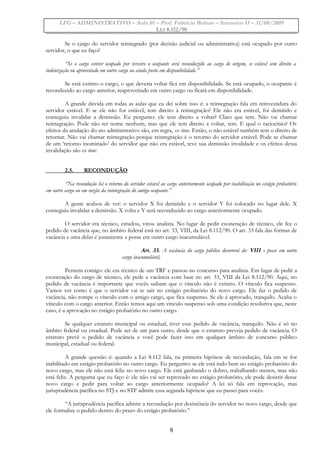 LFG – ADMINISTRATIVO – Aula 01 – Prof. Fabrício Bolzan – Intensivo II – 31/08/2009
LEI 8.112/90
Se o cargo do servidor reintegrado (por decisão judicial ou administrativa) está ocupado por outro
servidor, o que eu faço?
“Se o cargo estiver ocupado por terceiro o ocupante será reconduzido ao cargo de origem, se estável sem direito a
indenização ou aproveitado em outro cargo ou ainda posto em disponibilidade.”
Se está extinto o cargo, o que deveria voltar fica em disponibilidade. Se está ocupado, o ocupante é
reconduzido ao cargo anterior, reaproveitado em outro cargo ou ficará em disponibilidade.
A grande dúvida em todas as aulas que eu dei sobre isso é: a reintegração fala em reinvestidura do
servidor estável. E se ele não for estável, tem direito à reintegração? Ele não era estável, foi demitido e
conseguiu invalidar a demissão. Eu pergunto: ele tem direito a voltar? Claro que tem. Não vai chamar
reintegração. Pode não ter nome nenhum, mas que ele tem direito a voltar, tem. E qual o raciocínio? Os
efeitos da anulação do ato administrativo são, em regra, ex tunc. Então, o não estável também tem o direito de
retornar. Não vai chamar reintegração porque reintegração é o retorno do servidor estável. Pode se chamar
de um ‘retorno inominado’ do servidor que não era estável, teve sua demissão invalidade e os efeitos dessa
invalidação são ex tunc.
2.5. RECONDUÇÃO
“Na recondução há o retorno do servidor estável ao cargo anteriormente ocupado por inabilitação no estágio probatório
em outro cargo ou em razão da reintegração do antigo ocupante.”
A gente acabou de ver: o servidor X foi demitido e o servidor Y foi colocado no lugar dele. X
conseguiu invalidar a demissão. X volta e Y será reconduzido ao cargo anteriormente ocupado.
O servidor era técnico, estudou, virou analista. No lugar de pedir exoneração de técnico, ele fez o
pedido de vacância que, no âmbito federal está no art. 33, VIII, da Lei 8.112/90. O art. 33 fala das formas de
vacância e uma delas é justamente a posse em outro cargo inacumulável.
Art. 33. A vacância do cargo público decorrerá de: VIII - posse em outro
cargo inacumulável;
Pensem comigo: ele era técnico de um TRF e passou no concurso para analista. Em lugar de pedir a
exoneração do cargo de técnico, ele pede a vacância com base no art. 33, VIII da Lei 8.112/90. Aqui, no
pedido de vacância é importante que vocês saibam que o vínculo não é extinto. O vínculo fica suspenso.
Vamos ver como é que o servidor vai se sair no estágio probatório do novo cargo. Ele faz o pedido de
vacância, não rompe o vínculo com o antigo cargo, que fica suspenso. Se ele é aprovado, tranquilo. Acaba o
vínculo com o cargo anterior. Então temos aqui um vínculo suspenso sob uma condição resolutiva que, neste
caso, é a aprovação no estágio probatório no outro cargo.
Se qualquer estatuto municipal ou estadual, tiver esse pedido de vacância, tranquilo. Não é só no
âmbito federal ou estadual. Pode ser de um para outro, desde que o estatuto preveja pedido de vacância. O
estatuto prevê o pedido de vacância e você pode fazer isso em qualquer âmbito de concurso público
municipal, estadual ou federal.
A grande questão é: quando a Lei 8.112 fala, na primeira hipótese de recondução, fala em se for
inabilitado em estágio probatório no outro cargo. Eu pergunto: se ele está indo bem no estágio probatório do
novo cargo, mas ele não está feliz no novo cargo. Ele está ganhando o dobro, trabalhando menos, mas não
está feliz. A pergunta que eu faço é: ele não vai ser reprovado no estágio probatório, ele pode desistir desse
novo cargo e pedir para voltar ao cargo anteriormente ocupado? A lei só fala em reprovação, mas
jurisprudência pacífica no STJ e no STF admite essa segunda hipótese que eu passei para vocês.
“A jurisprudência pacífica admite a recondução por desistência do servidor no novo cargo, desde que
ele formalize o pedido dentro do prazo do estágio probatório.”
8
 
