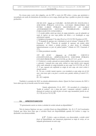 LFG – ADMINISTRATIVO – Aula 01 – Prof. Fabrício Bolzan – Intensivo II – 31/08/2009
LEI 8.112/90
Eu trouxe para vocês dois julgados, um do STF e outro do STJ sobre o tema, que permitem a
recondução em razão de desistência do servidor ao novo cargo, desde que faça o pedido no prazo do estágio
probatório:
STJ MS 8339 - Julgado em 11-09-2002 - MANDADO DE SEGURANÇA.
SERVIDOR PÚBLICO ESTÁVEL. ESTÁGIO PROBATÓRIO EM
OUTRO CARGO PÚBLICO. RECONDUÇÃO AO CARGO
ANTERIORMENTE OCUPADO. POSSIBILIDADE. ORDEM
PARCIALMENTE CONCEDIDA.
1. O servidor público estável que desiste do estágio probatório a que foi submetido em
razão de ingresso em novo cargo público tem direito a ser reconduzido ao cargo
anteriormente ocupado.
2. Inteligência do parágrafo 2º do artigo 20 da Lei nº 8.112/90. Precedentes do STF.
3. "O mandado de segurança não é substitutivo de ação de cobrança" (Súmula do STF,
Enunciado nº 269). "Concessão do mandado de segurança não produz efeitos
patrimoniais, em relação a período pretérito, os quais devem ser reclamados
administrativamente ou pela via judicial própria." (Súmula do STF, Enunciado nº
271).
4. Ordem parcialmente concedida.
STF MS 24.543 - Julgamento em 21-08-2003 - EMENTA:
CONSTITUCIONAL. ADMINISTRATIVO. SERVIDOR PÚBLICO.
ESTÁGIO PROBATÓRIO. Lei 8.112/90, art. 20, § 2º. C.F., art 41.
I.- O direito de o servidor, aprovado em concurso público, estável, que presta novo concurso
e, aprovado, é nomeado para cargo outro, retornar ao cargo anterior ocorre enquanto
estiver sendo submetido ao estágio probatório no novo cargo: Lei 8.112/90, art. 20, §
2º. É que, enquanto não confirmado no estágio do novo cargo, não estará extinta a
situação anterior.
II.- No caso, o servidor somente requereu a sua recondução ao cargo antigo cerca de três
anos e cinco meses após a sua posse e exercício neste, quando, inclusive, já estável: C.F.,
art. 41.
III.- M.S. indeferido.
Também é a posição da AGU na súmula administrativa abaixo. Quem for fazer concurso da AGU é
bom saber que ela já entende assim há muito tempo.
Súmula administrativa 16 da AGU - Há necessidade de se formalizar o
"pedido de vacância", isto é, forma pela qual é comumente conhecido o pedido de
declaração de vacância em razão da posse em outro cargo inacumulável, previsto no art.
33, VIII, da Lei nº 8.112/90.
(Intervalo)
2.6. APROVEITAMENTO
“O aproveitamento consiste no retorno à atividade do servidor colocado em disponibilidade.”
Nós já citamos hipótese em que o servidor ficará em disponibilidade. Art. 41, § 3º, da Constituição
Federal, que deixa bem claro que o servidor ficará em disponibilidade quando for extinto o cargo ou
declarada a sua desnecessidade.
§ 3º - Extinto o cargo ou declarada a sua desnecessidade, o servidor estável
ficará em disponibilidade, com remuneração proporcional ao tempo de serviço, até seu
adequado aproveitamento em outro cargo.
9
 